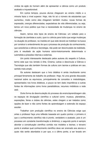 vindos da ação do homem além de apresentar a ciência como um produto
acabado e inquestionável.
Em outros tempos, poucos alunos chegavam ao ensino médio e a
minoria fazia o nível superior. Hoje, não foi só o número de estudantes que
aumentou; modo como eles chegaram também mudou: novas formas de
expressão, crenças diferenciadas, expectativas de vida diferenciadas, ou seja,
temos um novo público que traz a necessidade de mudanças no ensino de
ciências.
Assim, temos dois tipos de ensino de Ciências: um voltado para a
formação de cientistas e outro, que é a ciência para todos que exige mudanças
na atuação do professor, na medida em que este deverá se mobilizar na busca
por construir o entendimento de que o processo de produção do conhecimento,
que caracteriza a ciência e tecnologia, não pode ser desvinculado da realidade,
pois é resultado da ação humana sócio-historicamente determinada e
submetida a pressões internas e externas.
Um ponto interessante destacado pelos autores diz respeito à Cultura,
termo este que nos remete à Arte, Cinema, Letras e desvincula a Ciência e
Tecnologia que são também formas de cultura com teorias e práticas em seu
sentido mais amplo.
Os autores destacam que o livro didático é ainda insuficiente como
principal ferramenta de trabalho do professor. Hoje, há uma grande discussão
nacional sobre os equívocos, principalmente de conceitos e metodologias,
apresentados nos livros didáticos, e pouco se tem dado importância a outras
fontes de informações como livros paradidáticos, recursos midiáticos e rede
web.
Outra forma de desvinculação do processo de ensino/aprendizagem são
os espaços de divulgação científica e cultural como: museus, planetários,
exposições, feiras e clubes de ciências, estes chegam a ser tratados como
opções de lazer e não como fontes de aprendizagem e extensão do espaço
escolar.
Trabalhar com produção científica no ensino de Ciências exige que
antes o professor faça uma reflexão baseada em quatro pontos: o primeiro é
que o conhecimento científico não é pronto, verdadeiro e acabado, pois é um
processo em constante transformação e dinâmico; o segundo ponto é sempre
abordar a conceituação científica contida nos modelos e teorias; o terceiro
ponto é analisar qual conhecimento científico deve ser ensinado aos alunos e
quais não serão abordados e por que, e o último ponto, a ser levado em
 