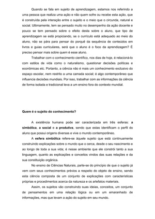 Quando se fala em sujeito de aprendizagem, estamos nos referindo a
uma pessoa que realiza uma ação e não quem sofre ou recebe esta ação, que
é construída pela interação entre o sujeito e o meio que o circunda, natural e
social. Ultimamente, tem se pensado muito no desempenho da ação docente e
pouco se tem pensado sobre o efeito desta sobre o aluno, que tipo de
aprendizagem se está propiciando, se o currículo está adequado ao meio do
aluno, não se pára para pensar do porquê da sequência de conteúdos em
livros e guias curriculares, será que o aluno é o foco da aprendizagem? É
preciso pensar mais sobre quem é esse aluno.
Trabalhar com o conhecimento científico, nos dias de hoje, é relacioná-lo
com estilos de vida como o naturalismo, questionar decisões políticas e
econômicas etc. Portanto, a ciência não é mais um conhecimento exclusivo do
espaço escolar, nem restrito a uma camada social; é algo contemporâneo que
influencia decisões mundiais. Por isso, trabalhar com as informações da ciência
de forma isolada e tradicional leva a um ensino fora do contexto mundial.
Quem é o sujeito do conhecimento?
A existência humana pode ser caracterizada em três esferas: a
simbólica, a social e a produtiva, sendo que estas identificam o perfil do
aluno que possui origens diversas e vive o mundo contemporâneo.
A esfera simbólica refere-se àquele sujeito que está continuamente
construindo explicações sobre o mundo que o cerca, desde o seu nascimento e
ao longo de toda a sua vida; é nesse ambiente que ele constrói tanto a sua
linguagem, quanto as explicações e conceitos vindos das suas relações e da
sua constituição orgânica.
No ensino de Ciências Naturais, parte-se do princípio de que o sujeito já
vem com seus conhecimentos prévios a respeito do objeto de ensino, sendo
esta ciência composta de um conjunto de explicações com características
próprias e procedimentos acerca da natureza e os artefatos materiais.
Assim, os sujeitos vão construindo suas ideias, conceitos, um conjunto
de pensamentos em uma relação lógica ou em um emaranhado de
informações, mas que levam a ação do sujeito em seu mundo.
 