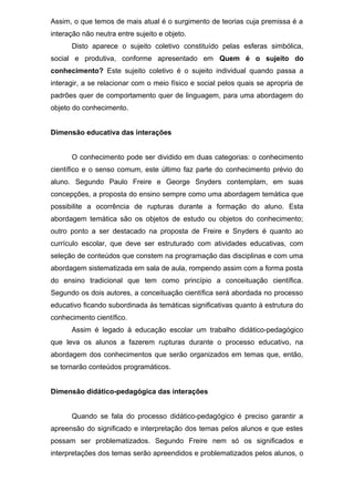 Assim, o que temos de mais atual é o surgimento de teorias cuja premissa é a
interação não neutra entre sujeito e objeto.
Disto aparece o sujeito coletivo constituído pelas esferas simbólica,
social e produtiva, conforme apresentado em Quem é o sujeito do
conhecimento? Este sujeito coletivo é o sujeito individual quando passa a
interagir, a se relacionar com o meio físico e social pelos quais se apropria de
padrões quer de comportamento quer de linguagem, para uma abordagem do
objeto do conhecimento.
Dimensão educativa das interações
O conhecimento pode ser dividido em duas categorias: o conhecimento
científico e o senso comum, este último faz parte do conhecimento prévio do
aluno. Segundo Paulo Freire e George Snyders contemplam, em suas
concepções, a proposta do ensino sempre como uma abordagem temática que
possibilite a ocorrência de rupturas durante a formação do aluno. Esta
abordagem temática são os objetos de estudo ou objetos do conhecimento;
outro ponto a ser destacado na proposta de Freire e Snyders é quanto ao
currículo escolar, que deve ser estruturado com atividades educativas, com
seleção de conteúdos que constem na programação das disciplinas e com uma
abordagem sistematizada em sala de aula, rompendo assim com a forma posta
do ensino tradicional que tem como princípio a conceituação científica.
Segundo os dois autores, a conceituação científica será abordada no processo
educativo ficando subordinada às temáticas significativas quanto à estrutura do
conhecimento científico.
Assim é legado à educação escolar um trabalho didático-pedagógico
que leva os alunos a fazerem rupturas durante o processo educativo, na
abordagem dos conhecimentos que serão organizados em temas que, então,
se tornarão conteúdos programáticos.
Dimensão didático-pedagógica das interações
Quando se fala do processo didático-pedagógico é preciso garantir a
apreensão do significado e interpretação dos temas pelos alunos e que estes
possam ser problematizados. Segundo Freire nem só os significados e
interpretações dos temas serão apreendidos e problematizados pelos alunos, o
 