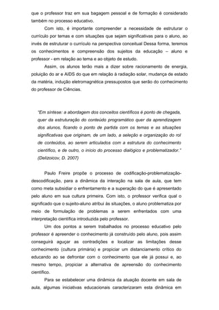 que o professor traz em sua bagagem pessoal e de formação é considerado
também no processo educativo.
Com isto, é importante compreender a necessidade de estruturar o
currículo por temas e com situações que sejam significativas para o aluno, ao
invés de estruturar o currículo na perspectiva conceitual Dessa forma, teremos
os conhecimentos e compreensão dos sujeitos da educação – aluno e
professor - em relação ao tema e ao objeto de estudo.
Assim, os alunos terão mais a dizer sobre racionamento de energia,
poluição do ar e AIDS do que em relação à radiação solar, mudança de estado
da matéria, indução eletromagnética pressupostos que serão do conhecimento
do professor de Ciências.
“Em síntese: a abordagem dos conceitos científicos é ponto de chegada,
quer da estruturação do conteúdo programático quer da aprendizagem
dos alunos, ficando o ponto de partida com os temas e as situações
significativas que originam, de um lado, a seleção e organização do rol
de conteúdos, ao serem articulados com a estrutura do conhecimento
científico, e de outro, o início do processo dialógico e problematizador.”
(Delizoicov, D. 2007)
Paulo Freire propõe o processo de codificação-problematização-
descodificação, para a dinâmica da interação na sala de aula, que tem
como meta subsidiar o enfrentamento e a superação do que é apresentado
pelo aluno em sua cultura primeira. Com isto, o professor verifica qual o
significado que o sujeito-aluno atribui às situações, o aluno problematiza por
meio de formulação de problemas a serem enfrentados com uma
interpretação científica introduzida pelo professor.
Um dos pontos a serem trabalhados no processo educativo pelo
professor é apreender o conhecimento já construído pelo aluno, pois assim
conseguirá aguçar as contradições e localizar as limitações desse
conhecimento (cultura primária) e propiciar um distanciamento crítico do
educando ao se defrontar com o conhecimento que ele já possui e, ao
mesmo tempo, propiciar a alternativa de apreensão do conhecimento
científico.
Para se estabelecer uma dinâmica da atuação docente em sala de
aula, algumas iniciativas educacionais caracterizaram esta dinâmica em
 