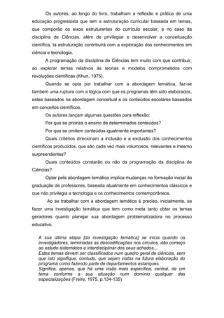Os autores, ao longo do livro, trabalham a reflexão e prática de uma
educação progressista que tem a estruturação curricular baseada em temas,
que comporão os eixos estruturantes do currículo escolar, e no caso da
disciplina de Ciências, além de privilegiar e desenvolver a conceituação
científica, ta estruturação contribuirá com a exploração dos conhecimentos em
ciência e tecnologia.
A programação da disciplina de Ciências tem muito com que contribuir,
ao explorar temas relativos às teorias e modelos comprometidos com
revoluções científicas (Khun, 1975).
Quando se opta por trabalhar com a abordagem temática, faz-se
também uma ruptura com a lógica com que os programas têm sido elaborados,
estes baseados na abordagem conceitual e os conteúdos escolares baseados
em conceitos científicos.
Os autores lançam algumas questões para reflexão:
Por que se prioriza o ensino de determinados conteúdos?
Por que se omitem conteúdos igualmente importantes?
Quais critérios direcionam a inclusão e a exclusão dos conhecimentos
científicos produzidos, que são cada vez mais volumosos, relevantes e mesmo
surpreendentes?
Quais conteúdos constarão ou não da programação da disciplina de
Ciências?
Optar pela abordagem temática implica mudanças na formação inicial da
graduação de professores, baseada atualmente em conhecimentos clássicos e
que não privilegia a tecnologia e os conhecimentos contemporâneos.
Ao se trabalhar com a abordagem temática é preciso, inicialmente, se
fazer uma investigação temática que tem como meta tanto obter os temas
geradores quanto planejar sua abordagem problematizadora no processo
educativo.
A sua última etapa [da investigação temática] se inicia quando os
investigadores, terminadas as descodificações nos círculos, dão começo
ao estudo sistemático e interdisciplinar dos seus achados...
Estes temas devem ser classificados num quadro geral de ciências, sem
que isto signifique, contudo, que sejam vistos na futura elaboração do
programa como fazendo parte de departamentos estanques.
Significa, apenas, que há uma visão mais específica, central, de um
tema conforme a sua situação num domínio qualquer das
especializações (Freire, 1975, p.134-135)
 