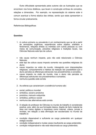 Outra dificuldade apresentada pelos autores são as ilustrações que se
encontram nos livros didáticos, que levam à construção errônea de conceitos,
relações e dimensões. Por exemplo, na representação do sistema solar é
comum acentuar a forma elíptica das órbitas, sendo que estas apresentam a
forma circular praticamente.
Referências Bibliográficas
Questões
1. A cultura primeira ou prevalente é um conhecimento que se dá a partir
de sensações orgânicas, experiências sobre objetos, artefatos e
fenômenos, relações diretas ou indiretas com outras pessoas ou com
meios de comunicação, preceitos religiosos e tradições locais, nas
Ciências Naturais este tipo de cultura:
• não causa nenhum impacto, pois não está relacionado a Ciências
Naturais;
• este tipo de cultura causa impacto somente nas questões religiosas do
aluno;
• causa impactos na visão de mundo, interagindo com interpretações
religiosas, comportamento e hábitos da tradição isto possibilitará que o
aluno perceba as diferenças estruturais nos procedimentos e conceitos.
• causa impacto na visão de mundo, mas o aluno não percebe as
diferenças estruturais nos procedimentos e conceitos;
• nenhuma questão está correta
2. As esferas que caracterizam a existência humana são:
• social, política e mundial
• simbólica, social e produtiva
• produtiva, manual e adquirida
• simbólica, política e social
• nenhuma das alternativas está correta.
3. A relação do professor de Ciências no mundo do trabalho é considerada
positiva, pois, além da sua formação básica, dispõe de farto material da
área nos meios digitais e impressos como internet, vídeos, jornais e
revistas, em relação a esta afirmação ser escolarizado no mundo de
trabalho é:
• condição dispensável e suficiente ao cargo pretendido em qualquer
estágio escolar;
• condição indispensável e muitas vezes insuficiente ao cargo pretendido;
• condição indispensável e não está relacionada ao cargo pretendido;
 