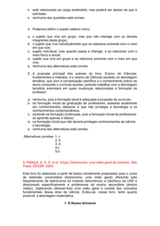 • está relacionada ao cargo pretendido, mas poderá ser abaixo do que é
solicitado.
• nenhuma das questões está correta.
4. Podemos definir o sujeito coletivo como:
a. o sujeito que vive em grupo, mas que não interage com os demais
integrantes deste grupo;
b. o sujeito que vive individualmente que se relaciona somente com o meio
em que vive;
c. sujeito individual, mas quando passa a interagir, a se relacionar com o
meio físico e social;
d. sujeito que vive em grupo e se relaciona somente com o meio em que
vive;
e. nenhuma das alternativas está correta.
5. A proposta principal dos autores do livro, Ensino de Ciências:
fundamentos e métodos, é o ensino de Ciências pautado na abordagem
temática, que com a conceituação científica e o conhecimento prévio do
aluno comporão o currículo escolar, portanto trabalhar com a abordagem
temática acarretará em quais mudanças relacionadas à formação do
professor:
a. nenhuma, pois a formação atual é adequada à proposta do currículo;
b. na formação inicial da graduação de professores, baseada atualmente
em conhecimentos clássicos e que não privilegia a tecnologia e os
conhecimentos contemporâneos.
c. somente na formação continuada, pois a formação inicial de professores
se aprende apenas o básico;
d. na formação inicial que não deverá privilegiar conhecimentos de ciência
e tecnologia;
e. nenhuma das alternativas está correta.
Alternativas corretas: 1. c
2. b
3. b
4.c
5.b
9. FRIAÇA, A. C. S. et al. (Orgs.) Astronomia: uma visão geral do universo. São
Paulo: EDUSP, 2000.
Este livro foi elaborado a partir de textos inicialmente preparados para o curso
de extensão universitária (Astronomia: uma visão geral) oferecido pelo
Departamento de Astronomia do Instituto Astronômico e Geofísico da USP e
direcionado especificamente a professores do ensino secundário (ensino
médio), objetivando oferecer-lhes uma visão geral e correta dos conceitos
fundamentais dessa área da ciência. Evitou-se, nesse livro, tanto quanto
possível, a abordagem matemática.
1. O Nosso Universo
 