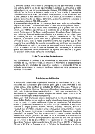 O primeiro capítulo leva o leitor a um rápido passeio pelo Universo. Começa
pelo sistema Solar e vai até os aglomerados de galáxias e o Universo. O astro
mais próximo é a Lua, com uma distância média de 384.000 Km, já o Sol está a
146 milhões de Km — a distância média entre a Terra e o Sol é chamada de
Unidade Astronômica (UA). Das estrelas mais próximas, a uns 4 anos luz, está
a Alfa Centauri e, nos afastando do Sol 4,3 anos luz, encontramos a nossa
galáxia, denominada Via láctea, com forma predominantemente achatada e
formando um disco de 100.000 anos luz.
A nossa galáxia não está só. Há um grupo local, com trinta ou mais galáxias
(algumas elípticas). O mais dramático nos núcleos ativos das galáxias são os
quasares, cerca de 1000 vezes mais brilhantes que a galáxia em que se
situam. As evidências apontam para a existência de um buraco negro no seu
centro. Assim, após o Big Bang, os aglomerados de galáxias foram distribuídos
pelo Universo, deixando vazios semelhantes aos buracos de esponja e, como
as observações das microondas da radiação proveniente do Big Bang
mostram, o Universo como todo tem a geometria euclidiana, ou seja, o
Universo é plano, como a nossa experiência diária. Isto significa que ele tem
exatamente a densidade de energia necessária para continuar se expandindo
indefinidamente, ou melhor, para parar de se expandir somente após um tempo
infinito. A matéria barônica é capaz de fornecer 35% desta energia. Acredita-se
que os 65% restantes sejam provenientes de alguma forma escura, já sugerida
por Einstein, chamada de constante cosmológica.
2. As Ferramentas do Astrônomo
Não conhecemos o Universo e as ferramentas do astrônomo resumem-se à
natureza da luz, aos telescópios, ás imagens e fotometria, à espectroscopia.
Mergulhando em emulsões de espectros estelares e analisando linhas de
emissão superpostas, o espectro contínuo esforça-se para desvendar os
mistérios do Universo.
3. A Astronomia Clássica
A astronomia clássica fez as primeiras medidas do céu há mais de 3000 a.C,
passando pela Antiguidade pré-helênica, pelo Egito e suas pirâmides e pela
Grécia antiga, onde desfilam os estudos de Thales, Pitágoras, Aristarco de
Samos, Eratóstenes, Hiparco, Ptolomeu e Heraclides. A Antiguidade extingui a
visão heliocêntrica do Universo de Copérnico (1543), que, em seu tratado De
Revolutionibus, propõe um modelo simples do sistema Solar, com o Sol no
centro do sistema (até então inconcebível).
Kepler, em 1960, enuncia as leis que descrevem o movimento dos planetas ao
redor do Sol. Galileu, com a ajuda de sua luneta astronômica/descobre o relevo
lunar, os quatro principais satélites de Júpiter, as manchas do Sol, identifica a
estrela dupla Mizar e, entre outros, enuncia o princípio da inércia. A astronomia
caminha a largos passos: Rõmer, Newton, Bradley, Herschel, Bessel e
Foucault (que em 1852, através de um pêndulo, prova o movimento de rotação
a Terra). Os estudos continuam e o movimento aparente dos corpos celestes é
constatado. A própria Terra tem movimentos incomuns, rotação, translação,
precessão e rotação galáctica. As fases da lua e os meses e as coordenadas
da esfera celeste ajudam a compreender as estações do ano com os solstícios
(22 de Junho e 22 de Dezembro) e os equinócios (21 de março e 23 de
Setembro). Também podemos entender o Círculo Ártico a 66,5°N, o Trópico de
Câncer a 23,5°N, o Equador a 0°, o Trópico de Capricórnio e o Circulo
 