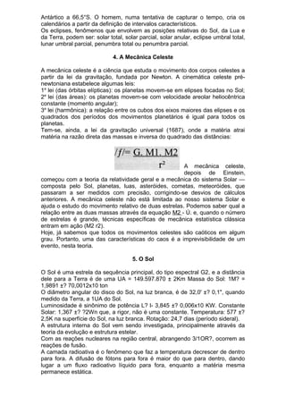 Antártico a 66,5°S. O homem, numa tentativa de capturar o tempo, cria os
calendários a partir da definição de intervalos característicos.
Os eclipses, fenômenos que envolvem as posições relativas do Sol, da Lua e
da Terra, podem ser: solar total, solar parcial, solar anular, eclipse umbral total,
lunar umbral parcial, penumbra total ou penumbra parcial.
4. A Mecânica Celeste
A mecânica celeste é a ciência que estuda o movimento dos corpos celestes a
partir da lei da gravitação, fundada por Newton. A cinemática celeste pré-
newtoniana estabelece algumas leis:
1a
lei (das órbitas elípticas): os planetas movem-se em elipses focadas no Sol;
2a
lei (das áreas): os planetas movem-se com velocidade areolar heliocêntrica
constante (momento angular);
3a
lei (harmônica): a relação entre os cubos dos eixos maiores das elipses e os
quadrados dos períodos dos movimentos planetários é igual para todos os
planetas.
Tem-se, ainda, a lei da gravitação universal (1687), onde a matéria atrai
matéria na razão direta das massas e inversa do quadrado das distâncias:
A mecânica celeste,
depois de Einstein,
começou com a teoria da relatividade geral e a mecânica do sistema Solar —
composta pelo Sol, planetas, luas, asteróides, cometas, meteoróides, que
passaram a ser medidos com precisão, corrigindo-se desvios de cálculos
anteriores. A mecânica celeste não está limitada ao nosso sistema Solar e
ajuda o estudo do movimento relativo de duas estrelas. Podemos saber qual a
relação entre as duas massas através da equação M2 - Ú. e, quando o número
de estrelas é grande, técnicas específicas de mecânica estatística clássica
entram em ação (M2 r2).
Hoje, já sabemos que todos os movimentos celestes são caóticos em algum
grau. Portanto, uma das características do caos é a imprevisibilidade de um
evento, nesta teoria.
5. O Sol
O Sol é uma estrela da sequência principal, do tipo espectral G2, e a distância
dele para a Terra é de uma UA = 149.597.870 ± 2Km Massa do Sol: 1M? =
1,9891 ±? 70,0012x10 ton
O diâmetro angular do disco do Sol, na luz branca, é de 32,0' ±? 0,1", quando
medido da Terra, a 1UA do Sol.
Luminosidade é sinônimo de potência L? l- 3,845 ±? 0,006x10 KW. Constante
Solar: 1,367 ±? ?2Wn que, a rigor, não é uma constante. Temperatura: 577 ±?
2,5K na superfície do Sol, na luz branca. Rotação: 24,7 dias (período sideral).
A estrutura interna do Sol vem sendo investigada, principalmente através da
teoria da evolução e estrutura estelar.
Com as reações nucleares na região central, abrangendo 3/1OR?, ocorrem as
reações de fusão.
A camada radioativa é o fenômeno que faz a temperatura decrescer de dentro
para fora. A difusão de fótons para fora é maior do que para dentro, dando
lugar a um fluxo radioativo líquido para fora, enquanto a matéria mesma
permanece estática.
 