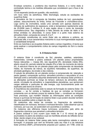 Envelope conectivo, o problema dos neutrinos Solares, é o nome dado à
contradição teórica e às medidas efetuadas que constataram que o fluxo é de
apenas
1/3 do esperado (ainda em questão, não resolvido).
Um novo ramo da astrofísica, Hélio Sismologia, estuda as oscilações da
superfície Solar.
A atmosfera do Sol é composta de fotosfera (esfera de luz), granulações
solares, obscurecimento do limbo, linhas de Frauhofer e cromosfera-coroa.
Logo acima da cromosfera, existe uma camada com apenas dezenas de
milhares de quilômetros de espessura, onde a temperatura rapidamente sobe
de 25.000K para 2 milhões K. A esta região dá-se o nome de transição
cromosfera-coroa. Seu diagnóstico é feito através de ondas de rádio e de
linhas emitidas no ultravioleta. A coroa Solar é a parte mais externa da
atmosfera Solar, composta de coroa K, E e F.
Os principais constituintes do vento Solar são os elétrons e prótons, as
partículas alfa, e sua característica marcante é a sua inomogeneidade espacial
e variabilidade temporal.
Entre as manchas e as erupções Solares está o campo magnético. A teoria que
pode explicar o comportamento cíclico do campo magnético do Sol é a teoria
do dínamo.
6. O Sistema Solar
O sistema Solar é constituído de Sol, planetas, satélites, asteróides,
meteoróides, cometas e poeira zodiacal. Um planeta possui propriedades
físicas relevantes — massa (M), raio equatorial (R), densidade média (Rô),
aberto visual (A), período sideral de rotação (Ps) e fator do momento de inércia
(K). A estrutura interna de um planeta passa pela compreensão da densidade
média, do momento de inércia, do equilíbrio hidrostático, da superfície, da
atividade geológica, da erosão e das crateras.
O estudo da atmosfera de um planeta conduz à compreensão de: retenção e
perda (gases); composição química; atmosfera primitiva e secundária (é uma
distinção entre a atmosfera adquirida diretamente da nebulosa Solar primitiva e
as alterações químicas ao longo do tempo); estrutura da atmosfera; efeito
estufa; circulação da atmosfera; e magnetosferas planetárias, que aprisionam
cargas elétricas e partículas de alta energia, cujo funcionamento pode ser
explicado pela teoria do dínamo.
A importância dos asteróides está no estudo da formação do sistema Solar. Os
cometas — se for correta a hipótese de que os cometas se formaram
juntamente com os demais corpos do sistema Solar — constituem as relíquias
mais preciosas, que mantêm intactas as informações sobre as condições
físicas e químicas da formação do sistema Solar e que podem elucidar também
algumas questões sobre a origem da vida.
Os meteoritos são restos de cometas ou fragmentos de asteróides,
classificados em rochosos, ferrosos e rochosos-ferrosos. Cabe observar que os
rochosos, por sua vez, se subdividem em acondritos e condritos.
Os meteoros são efêmeros traços luminosos, produzidos pelo atrito de
fragmentos cósmicos que penetram a atmosfera terrestre.
A poeira zodiacal é uma nuvem (que mede de 1 a 10 micra) de grãos
acumulados no plano da eclíptica e que se manifesta através da reflexão da luz
Solar, dando origem à luz zodiacal.
A formação do sistema Solar passa pela teoria cosmogônica celeste e sua
formação. A proposta que vem se firmando cada vez mais é a da nebulosa
Solar primitiva (NSP), primeiramente proposta por Laplace, em 1796, onde os
 