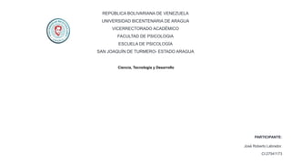 REPÚBLICA BOLIVARIANA DE VENEZUELA
UNIVERSIDAD BICENTENARIA DE ARAGUA
VICERRECTORADO ACADÉMICO
FACULTAD DE PSICOLOGIA
ESCUELA DE PSICOLOGÍA
SAN JOAQUÍN DE TURMERO- ESTADO ARAGUA
PARTICIPANTE:
José Roberto Labrador.
CI:27541173
Ciencia, Tecnología y Desarrollo
 