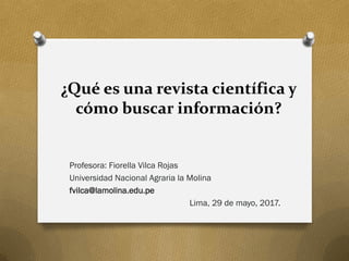 ¿Qué es una revista científica y
cómo buscar información?
Profesora: Fiorella Vilca Rojas
Universidad Nacional Agraria la Molina
fvilca@lamolina.edu.pe
Lima, 29 de mayo, 2017.
 