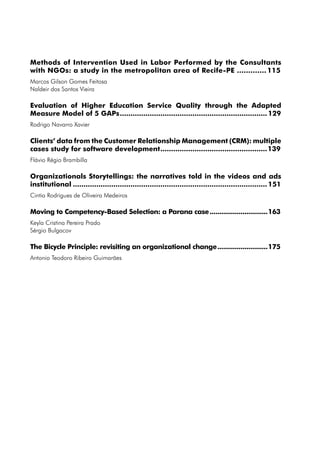 Methods of Intervention Used in Labor Performed by the Consultants
with NGOs: a study in the metropolitan area of Recife-PE.............. 115
Marcos Gilson Gomes Feitosa
Naldeir dos Santos Vieira

Evaluation of Higher Education Service Quality through the Adapted
Measure Model of 5 GAPs...................................................................... 129
Rodrigo Navarro Xavier

Clients’ data from the Customer Relationship Management (CRM): multiple
cases study for software development...................................................139
Flávio Régio Brambilla

Organizationals Storytellings: the narratives told in the videos and ads
institutional............................................................................................ 151
Cintia Rodrigues de Oliveira Medeiros

Moving to Competency-Based Selection: a Parana case...............................163
Keyla Cristina Pereira Prado
Sérgio Bulgacov

The Bicycle Principle: revisiting an organizational change...........................175
Antonio Teodoro Ribeiro Guimarães
 