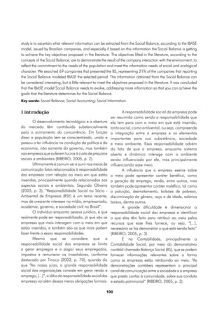 study is to ascertain what relevant information can be extracted from the Social Balance, according to the IBASE
model, issued by Brazilian companies, and especially if based on this information the Social Balance is getting
to achieve the key objectives proposed in the literature. The objectives lifted in the literature, according to the
concepts of the Social Balance, are to demonstrate the result of the company interaction with the environment, to
reflect the commitment to the needs of the population and meet the information needs of social and ecological
character. We searched 69 companies that presented the BS, representing 21% of the companies that reporting
the Social Balance modeled IBASE the selected period. The information obtained from the Social Balance can
be considered interesting, but is little relevant to meet the objectives proposed in the literature. It was concluded
that the IBASE model Social Balance needs to evolve, addressing more information so that you can achieve the
goals that the literature determines for the Social Balance.
Key words: Social Balance; Social Accounting; Social Information.


1 introdução                                                      A responsabilidade social da empresa pode
                                                           ser resumida como sendo a responsabilidade que
        O desenvolvimento tecnológico e a abertura         ela tem para com o meio em que está inserida,
do mercado têm contribuído substancialmente                tanto social, como ambiental, ou seja, compreende
para o acirramento da concorrência. Em função              a integração entre a empresa e os elementos
disso a população tem se conscientizado, unido e           importantes para sua subsistência, sociedade
passou a ter influência na condução da política e da       e meio ambiente. Essa responsabilidade advém
economia, não somente do governo, mas também               do fato de que a empresa, enquanto sistema
nas empresas que auferem lucros à custa de prejuízos       aberto e dinâmico interage com o ambiente
sociais e ambientais (RIBEIRO, 2005, p. 2).                sendo influenciado por ele, mas principalmente
        Ultimamente é comum ver e ouvir nos meios de       influenciando esse meio.
comunicação fatos relacionados à responsabilidade                 A influência que a empresa exerce sobre
das empresas com relação ao meio em que estão              o meio pode apresentar caráter benéfico, como
inseridas, principalmente quando relacionados aos          a geração de emprego, renda, entre outros, mas
aspectos sociais e ambientais. Segundo Oliveira            também pode apresentar caráter maléfico, tal como
(2005, p. 3), “Responsabilidade Social ou Sócio -          a poluição, desmatamento, bolsões de pobreza,
Ambiental de Empresas (RSE) é um tema recente,             discriminação de gênero, raça e de idade, salários
mas de crescente interesse na mídia, empresariado,         baixos, dentre outros.
academia, governo, e sociedade civil no Brasil”.                  A grande dificuldade é dimensionar a
        O indivíduo enquanto pessoa jurídica, é que        responsabilidade social das empresas e identificar
realmente pode ser responsabilizado, já que são as         o que elas têm feito para retribuir ao meio pelos
empresas que mais interagem com o meio em que              recursos que esse lhes fornece, ou seja, “[...],
estão inseridas, e também são as que mais podem            necessário se faz demonstrar o que está sendo feito”
fazer frente a essas responsabilidades.                    (RIBEIRO, 2005, p. 3).
        Mesmo que se considere que a                              É na Contabilidade, principalmente a
responsabilidade social das empresas se limita             Contabilidade Social, por meio do demonstrativo
a gerar empregos e a pagar seus empregados,                contábil chamado Balanço Social (BS), que se podem
impostos e remunerar os investidores, conforme             fornecer informações relevantes sobre a forma
destacado por Tinoco (2002, p. 70), quando diz             como as empresas estão retribuindo ao meio. “As
que “Ao nosso juízo, a grande responsabilidade             demonstrações contábeis representam o principal
social das organizações consiste em gerar renda e          canal de comunicação entre a sociedade e a empresa
emprego, [...]”, a idéia da responsabilidade social das    que presta contas à comunidade, sobre sua conduta
empresas vai além dessas meras obrigações formais.         e estado patrimonial” (RIBEIRO, 2005, p. 3).

                                                        100
 