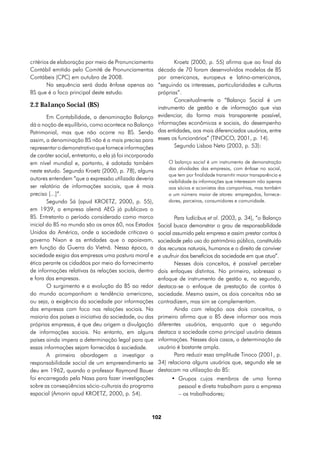 critérios de elaboração por meio de Pronunciamento               Kroetz (2000, p. 55) afirma que ao final da
Contábil emitido pelo Comitê de Pronunciamentos           década de 70 foram desenvolvidos modelos de BS
Contábeis (CPC) em outubro de 2008.                       por americanos, europeus e latino-americanos,
        Na sequência será dada ênfase apenas ao           “seguindo os interesses, particularidades e culturas
BS que é o foco principal deste estudo.                   próprias”.
                                                                 Conceitualmente o “Balanço Social é um
2.2 Balanço Social (BS)                                   instrumento de gestão e de informação que visa
        Em Contabilidade, a denominação Balanço           evidenciar, da forma mais transparente possível,
dá a noção de equilíbrio, como acontece no Balanço        informações econômicas e sociais, do desempenho
Patrimonial, mas que não ocorre no BS. Sendo              das entidades, aos mais diferenciados usuários, entre
assim, a denominação BS não é a mais precisa para         esses os funcionários” (TINOCO, 2001, p. 14).
representar o demonstrativo que fornece informações              Segundo Lisboa Neto (2003, p. 53):
de caráter social, entretanto, a ela já foi incorporada
em nível mundial e, portanto, é adotada também                O balanço social é um instrumento de demonstração
                                                              das atividades das empresas, com ênfase no social,
neste estudo. Segundo Kroetz (2000, p. 78), alguns
                                                              que tem por finalidade transmitir maior transparência e
autores entendem “que a expressão utilizada deveria           visibilidade às informações que interessam não apenas
ser relatório de informações sociais, que é mais              aos sócios e acionistas das companhias, mas também
preciso [...]”.                                               a um número maior de atores: empregados, fornece-
        Segundo Sá (apud KROETZ, 2000, p. 55),                dores, parceiros, consumidores e comunidade.
em 1939, a empresa alemã AEG já publicava o
BS. Entretanto o período considerado como marco                   Para Iudícibus et al. (2003, p. 34), “o Balanço
inicial do BS no mundo são os anos 60, nos Estados        Social busca demonstrar o grau de responsabilidade
Unidos da América, onde a sociedade criticava o           social assumido pela empresa e assim prestar contas à
governo Nixon e as entidades que o apoiavam,              sociedade pelo uso do patrimônio público, constituído
em função da Guerra do Vietnã. Nessa época, a             dos recursos naturais, humanos e o direito de conviver
sociedade exigia das empresas uma postura moral e         e usufruir dos benefícios da sociedade em que atua”.
ética perante os cidadãos por meio do fornecimento                Nesses dois conceitos, é possível perceber
de informações relativas às relações sociais, dentro      dois enfoques distintos. No primeiro, sobressai o
e fora das empresas.                                      enfoque de instrumento de gestão e, no segundo,
        O surgimento e a evolução do BS ao redor          destaca-se o enfoque de prestação de contas à
do mundo acompanham a tendência americana,                sociedade. Mesmo assim, os dois conceitos não se
ou seja, a exigência da sociedade por informações         contradizem, mas sim se complementam.
das empresas com foco nas relações sociais. Na                    Ainda com relação aos dois conceitos, o
maioria dos países a iniciativa da sociedade, ou das      primeiro afirma que o BS deve informar aos mais
próprias empresas, é que deu origem a divulgação          diferentes usuários, enquanto que o segundo
de informações sociais. No entanto, em alguns             destaca a sociedade como principal usuário dessas
países ainda impera a determinação legal para que         informações. Nesses dois casos, a determinação de
essas informações sejam fornecidas à sociedade.           usuário é bastante ampla.
        A primeira abordagem a investigar a                       Para reduzir essa amplitude Tinoco (2001, p.
responsabilidade social de um empreendimento se           34) relaciona alguns usuários que, segundo ele se
deu em 1962, quando o professor Raymond Bauer             destacam na utilização do BS:
foi encarregado pela Nasa para fazer investigações              •	 Grupos cujos membros de uma forma
sobre as conseqüências sócio-culturais do programa                 pessoal e direta trabalham para a empresa
espacial (Amorin apud KROETZ, 2000, p. 54).                        – os trabalhadores;



                                                      102
 