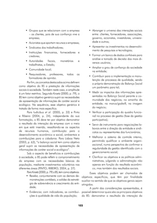 •	 Grupos que se relacionam com a empresa                •	 Abranger o universo das interações sociais
         – os clientes, pois de sua confiança vive a              entre: clientes, fornecedores, associações,
         empresa;                                                 governo, acionistas, investidores, universi-
      •	 Acionistas que aportam recursos a empresas;              dade e outros;

      •	 Sindicatos dos trabalhadores;                         •	 Apresentar os investimentos no desenvolvi-
                                                                  mento de pesquisas e tecnologias;
      •	 Instituições financeiras, fornecedores e
         credores;                                             •	 Formar um banco de dados confiáveis para
                                                                  análise e tomada de decisão dos mais di-
      •	 Autoridades      fiscais,   monetárias      e
                                                                  versos usuários;
         trabalhistas, o Estado;
                                                               •	 Ampliar o grau de confiança da sociedade
      •	 Comunidade local;
                                                                  na entidade;
      •	 Pesquisadores, professores,       todos    os
                                                               •	 Contribuir para a implementação e manu-
         formadores de opinião.
                                                                  tenção de processos de qualidade, sendo
        Por fim, os conceitos destacados acima definem            a própria demonstração do Balanço Social
como objetivo do BS a prestação de informações                    um parâmetro para tal;
sociais à sociedade. Também neste caso, a amplitude
é um fator restritivo. Segundo Kroetz (2000, p. 79), o           •	 Medir os impactos das informações apre-
BS tem como objetivo genérico suprir as necessidades                sentadas no Balanço Social perante a co-
de apresentação de informações de caráter social e                  munidade dos negócios; no amanha da
ecológico. Na sequência, esse objetivo genérico é                   entidade; na marca/godwill, na imagem
tratado de forma mais especifica.                                   do negócio;
        Para Iudícibus et al. (2005, p. 33) e Pinto              •	 Verificar a participação do quadro funcio-
e Ribeiro (2004, p. 24), independente da sua                        nal no processo de gestão (fase da gestão
formatação, o BS deve ter por objetivo demonstrar                   participativa);
o resultado da interação da empresa com o meio                   •	 Servir de instrumento para negociações la-
em que está inserida, ressaltando-se os aspectos                    borais entre a direção da entidade e sindi-
de recursos humanos, contribuição para o                            catos ou representantes dos funcionários;
desenvolvimento econômico e social, ambientais e
contribuições para a cidadania. Para Lisboa Neto                 •	 Melhorar o sistema de controle interno,
(2003, p. 63), “o balanço social tem como objetivo                  permitindo qualificar o ambiente organi-
geral suprir as necessidades de apresentação de                     zacional, numa perspectiva de confirmar a
informações de caráter social e ecológico”.                         regularidade da gestão identificada com o
        Sob o aspecto de benefícios e contribuições                 gerenciamento social;
à sociedade, o BS pode refletir o comprometimento                •	 Clarificar os objetivos e as políticas admi-
da empresa com as necessidades básicas da                           nistrativas, julgando a administração não
população, mediante investimentos voluntários nas                   apenas em função do resultado econômi-
diferentes áreas (PINTO; RIBEIRO, 2004, p. 27).                     co, mas também dos resultados sociais.
        Para Kroetz (2000, p. 79) o BS, tem como objetivos:      Esses objetivos podem ser chamados de
       •	 Revelar, conjuntamente com as demais de- objetivos específicos, que têm por finalidade
          monstrações contábeis, a solidez da estraté- auxiliar no sentido de que os objetivos gerais sejam
          gia de sobrevivência e crescimento da enti- atingidos.
          dade;                                                  A partir das considerações apresentadas, é
       •	 Evidenciar, com indicadores, as contribui- possível determinar quais são os principais objetivos
          ções à qualidade de vida da população;            do BS: demonstrar o resultado da interação da


                                                     103
 