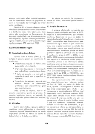 empresa com o meio; refletir o comprometimento               No tocante ao método de tratamento e
com as necessidades básicas da população e;           análise dos dados, será usada apenas estatística
suprir as necessidades de informações de caráter      descritiva.
social e ecológico.
       Dentro do BS, é comum observar valores         3.3 Seleção da amostra
relativos ao total de valor adicionado pela empresa           A amostra selecionada corresponde aos
e a distribuição desse valor adicionado. Esses        Balanços Sociais divulgados em 2004 e 2005,
valores são encontrados na Demonstração do            respectiva e concomitantemente, por empresas
Valor Adicionado (DVA), que é um demonstrativo        brasileiras, disponíveis no banco de dados do
não obrigatório, segundo a legislação brasileira,     Instituto Brasileiro de Análises Sociais e Econômicas
vigente em 2007, mas com critérios de elaboração      (IBASE), disponível em www.ibase.org.br ou www.
regulamentos pelo CPC a partir de 2008.               balancosocial.org.br. Optou-se por utilizar dois
                                                      anos, para se poder evidenciar a evolução das
3 Aspectos metodológico                               informações, mesmo que superficialmente, ao
                                                      menos em termos monetários, já que em termos
3.1 Caracterização do Estudo                          qualitativos apenas o último já seria suficiente.
                                                      A escolha dos anos de 2004 e 2005, e não
       Segundo Collis e Hussey (2005, p. 23),         2007 e 2008 (os mais recentemente divulgados),
os tipos de pesquisa podem ser classificados de       não prejudica os resultados obtidos porque a
acordo com:                                           sistemática utilizada e as informações obtidas
     •	 O objetivo da pesquisa - os motivos pelos     atualmente seriam praticamente as mesmas, com
        quais você a está realizando;                 exceção dos resultados econômico-financeiros, no
     •	 O processo da pesquisa - a maneira pela       entanto, isso provavelmente será objeto de estudo
        qual você coletará e analisará seus dados;    futuro com caráter comparativo. Comparando os
                                                      modelos do BS do IBASE em 2004/2005, e em
     •	 A lógica da pesquisa - se você está se
                                                      2007/2008, não se visualiza qualquer diferença
        movendo do geral para o específico ou
                                                      em termos de estrutura.
        vice-versa;
                                                              Das aproximadamente 330 empresas
     •	 O resultado da pesquisa - se você está        que disponibilizavam seus balanços sociais,
        tentando resolver um determinado              no final de 2006, no banco de dados do
        problema ou fazer uma contribuição geral      IBASE, apenas 116 divulgaram os mesmos nos
        para o conhecimento.                          dois anos selecionados para estudo, o que
       Então, quanto ao objetivo, trata-se de         corresponde a aproximadamente 35% do total
pesquisa exploratória; quanto ao processo da          de empresas com BS disponível no site do IBASE.
pesquisa: qualitativa; quanto ao resultado da         Depois dessa seleção inicial, foram excluídas
pesquisa: aplicada; quanto à lógica da pesquisa:      da amostra 3 empresas, sendo uma por não
indutiva.                                             apresentar os valores de receita líquida e outras
                                                      2 por não apresentar indicadores externos.
3.2 Métodos
                                                      Também foi excluído o BS da Petrobras, já que
        Quanto aos métodos, a pesquisa pode ser       ela apresentava valores que correspondiam, na
classificada como bibliográfica e documental.         maioria dos casos, a mais de 30% do total de
Quanto ao horizonte de tempo tem-se um estudo         todas as empresas, fato que poderia distorcer as
longitudinal. Quanto ao método da coleta de           análises. Nesse momento a amostra totalizava
dados, tratam-se de dados secundários.                112 empresas, ou seja, 33,94% do universo.



                                                  104
 