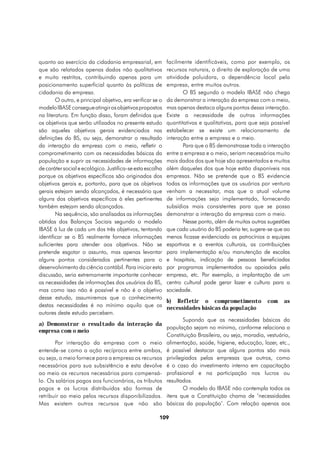 quanto ao exercício da cidadania empresarial, em            facilmente identificáveis, como por exemplo, os
que são relatados apenas dados não qualitativos             recursos naturais, o direito de exploração de uma
e muito restritos, contribuindo apenas para um              atividade poluidora, a dependência local pela
posicionamento superficial quanto às políticas de           empresa, entre muitos outros.
cidadania da empresa.                                              O BS segundo o modelo IBASE não chega
        O outro, e principal objetivo, era verificar se o   da demonstrar a interação da empresa com o meio,
modelo IBASE consegue atingir os objetivos propostos        mas apenas destaca alguns pontos dessa interação.
na literatura. Em função disso, foram definidos que         Existe a necessidade de outras informações
os objetivos que serão utilizados no presente estudo        quantitativas e qualitativas, para que seja possível
são aqueles objetivos gerais evidenciados nas               estabelecer se existe um relacionamento de
definições do BS, ou seja, demonstrar o resultado           interação entre a empresa e o meio.
da interação da empresa com o meio, refletir o                     Para que o BS demonstrasse toda a interação
comprometimento com as necessidades básicas da              entre a empresa e o meio, seriam necessários muito
população e suprir as necessidades de informações           mais dados dos que hoje são apresentados e muitos
de caráter social e ecológico. Justifica-se esta escolha    além daqueles dos que hoje estão disponíveis nas
porque os objetivos específicos são originados dos          empresas. Não se pretende que o BS evidencie
objetivos gerais e, portanto, para que os objetivos         todas as informações que os usuários por ventura
gerais estejam sendo alcançados, é necessário que           venham a necessitar, mas que o atual volume
alguns dos objetivos específicos à eles pertinentes         de informações seja implementado, fornecendo
também estejam sendo alcançados.                            subsídios mais consistentes para que se possa
        Na sequência, são analisadas as informações         demonstrar a interação da empresa com o meio.
obtidas dos Balanços Sociais segundo o modelo                      Nesse ponto, além de muitas outras sugestões
IBASE à luz de cada um dos três objetivos, tentando         que cada usuário do BS poderia ter, sugere-se que ao
identificar se o BS realmente fornece informações           menos ficasse evidenciado os patrocínios a equipes
suficientes para atender aos objetivos. Não se              esportivas e a eventos culturais, as contribuições
pretende esgotar o assunto, mas apenas levantar             para implementação e/ou manutenção de escolas
alguns pontos considerados pertinentes para o               e hospitais, indicação de pessoas beneficiadas
desenvolvimento da ciência contábil. Para iniciar esta      por programas implementados ou apoiados pela
discussão, seria extremamente importante conhecer           empresa, etc. Por exemplo, a implantação de um
as necessidades de informações dos usuários do BS,          centro cultural pode gerar lazer e cultura para a
mas como isso não é possível e não é o objetivo             sociedade.
desse estudo, assumiremos que o conhecimento
                                                            b) Refletir o comprometimento             com    as
destas necessidades é no mínimo aquilo que os               necessidades básicas da população
autores deste estudo percebem.
                                                           Supondo que as necessidades básicas da
a) Demonstrar o resultado da interação da
                                                    população sejam no mínimo, conforme relaciona a
empresa com o meio
                                                    Constituição Brasileira, ou seja, moradia, vestuário,
       Por interação da empresa com o meio alimentação, saúde, higiene, educação, lazer, etc.,
entende-se como a ação recíproca entre ambos, é possível destacar que alguns pontos são mais
ou seja, o meio fornece para a empresa os recursos privilegiados pelas empresas que outros, como
necessários para sua subsistência e esta devolve é o caso do investimento interno em capacitação
ao meio os recursos necessários para compensá- profissional e na participação nos lucros ou
lo. Os salários pagos aos funcionários, os tributos resultados.
pagos e os lucros distribuídos são formas de               O modelo do IBASE não contempla todos os
retribuir ao meio pelos recursos disponibilizados. itens que a Constituição chama de ‘necessidades
Mas existem outros recursos que não são básicas da população’. Com relação apenas aos

                                                       109
 