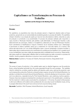 Capitalismo e as Transformações no Processo de
                               Trabalho
                                        Capitalism and the Changes in the Working Process


Caroline Goerck1

Resumo

No capitalismo, os proprietários dos meios de produção exercem a hegemonia absoluta sobre as forças
produtivas, apropriando-se com exclusividade dos excedentes gerados no processo de trabalho. Os capitalistas
almejam intensificar a acumulação de capital, por meio da mais-valia absoluta e relativa, reduzindo os custos
de produção e aumentando a sua produtividade. O processo de produção realizado pelo maquinário a
vapor, durante a I Revolução Industrial, pelo petróleo e pela eletricidade, na II Revolução Industrial, e pelo
desenvolvimento da automação, robótica e microeletrônica, elaborado por meio da III Revolução Industrial,
foram submetendo os trabalhadores à máquina. Entretanto, faz-se necessário enfatizar que o desemprego
é permanente no sistema capitalista, sendo que o investimento em mais-valia relativa, só o acentua. Este
estudo está relacionado com uma revisão bibliográfica sobre o assunto apresentado e propõe-se também a
desencadear alguns questionamentos junto a estudantes e/ou profissionais que trabalham com a questão social
e suas manifestações, para serem objeto de prospecções sobre a realidade social e econômica. Nesse sentido,
este artigo propõe-se a desencadear reflexões sobre as transformações que estão ocorrendo no processo de
trabalho, visando prospectar alternativas à conjuntura macro social e econômica vigente.
Palavras-chave: Capitalismo; Processos de Trabalho; Revoluções Industriais; Desigualdade Social


Abstract

The owners of means of production in the capitalist system exert an absolute hegemony over the productive
forces, suiting themselves exclusively from the surplus generated through the work processes. The capitalists
intend to intensify the cumulative capital by relative and absolute surplus value, reducing the production costs
and increasing their productivity. Production achieved by steam engines, during the First Industrial Revolution, by
petroleum and electricity, during the Second Industrial Revolution, and by the development of automation, robots
and micro-electronics, originated during the Third Industrial Revolution, were substituting machine operators.
However, it becomes necessary to emphasize that unemployment is permanent in the capitalist system, considering
that the investment in relative surplus accentuates this unemployment. In this sense, the present article proposes
to elicit some reflections with students and/or professionals who carry about social manifestation issues, aiming
to prospect alternatives to the social macro and economical conjuncture being viewed.
Key words: Capitalism; Work Processes; Industrial Revolutions; Social inequality




1	    Possui doutorado em Serviço Social pela Pontifícia Universidade Católica do Rio Grande do Sul - PUCRS.Contato: goerck@yahoo.com.br


Revista Capital Científico - Guarapuava - PR - v.7 n.1 - jan./dez. 2009 - ISSN 1679-1991
Recebido em 04/10/2009 - Aprovado em 04/06/2010
 