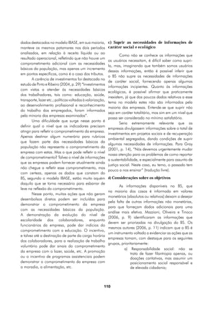 dados destacados no modelo IBASE, em sua maioria,           c) Suprir as necessidades de informações de
manteve os mesmos patamares nos dois períodos               caráter social e ecológico
analisados, em relação à receita líquida ou ao
                                                                    Como não se conhece as informações que
resultado operacional, refletindo que não houve um
                                                            os usuários necessitam, é difícil saber como supri-
comprometimento adicional com as necessidades
                                                            la, mas, imaginando que também somos usuários
básicas da população, mas apenas um incremento
                                                            dessas informações, então é possível inferir que
em pontos específicos, como é o caso dos tributos.
                                                            o BS não supre as necessidades de informações
        A carência de investimentos foi destacada no
                                                            de caráter social, fornecendo apenas algumas
estudo de Pinto e Ribeiro (2004, p. 29) “Investimentos
                                                            informações incipientes. Quanto às informações
com vistas a atender às necessidades básicas
                                                            ecológicas, é possível afirmar que praticamente
dos trabalhadores, tais como: educação, saúde,
                                                            inexistem, já que dos poucos dados relativos a esse
transporte, lazer etc.; políticas voltadas à valorização,
                                                            tema no modelo estes não são informados pela
ao desenvolvimento profissional e reconhecimento
                                                            maioria das empresas. Entende-se que suprir não
do trabalho dos empregados, foram informados
                                                            seja em caráter totalitário, mas sim em um nível que
pela minoria das empresas examinadas”.
                                                            possa ser considerado no mínimo satisfatório.
        Uma dificuldade que surge nesse ponto é
                                                                    Seria extremamente relevante que as
definir qual o nível que os indicadores precisam
                                                            empresas divulgassem informações sobre o total de
atingir para refletir o comprometimento da empresa.
                                                            investimentos em projetos sociais e de recuperação
Apenas destinar algum numerário para rubricas
                                                            ambiental segregados, dando condições de suprir
que fazem parte das necessidades básicas da
                                                            algumas necessidades de informações. Para Gray
população não representa o comprometimento da
                                                            (2001, p. 14), “Nós devemos urgentemente mudar
empresa com estas. Mas o que pode refletir o nível
                                                            nossa atenção para os problemas de como reportar
de comprometimento? Talvez o nível de informações
                                                            a sustentabilidade, e especialmente para assunto de
que as empresas podem fornecer atualmente ainda
                                                            justiça social. Neste caso, eu temo, o passado tem
não chegue a refletir esse comprometimento, mas
                                                            pouco a nos ensinar” (tradução livre).
com certeza, apenas os dados que constam do
BS, segundo o modelo IBASE, estão muito aquém               d) Considerações sobre os objetivos
daquilo que se torna necessário para esbarrar de
                                                                   As informações disponíveis no BS, que
leve na reflexão do comprometimento.
                                                            na maioria dos casos é informada em valores
        Nesse ponto, muitas ações que não geram
                                                            monetários (absolutos ou relativos) deixam a desejar
desembolsos diretos podem ser incluídas para
                                                            pela falta de outras informações não monetárias,
demonstrar o comprometimento da empresa
                                                            para que forneçam dados adicionais para uma
com as necessidades básicas da população.
                                                            análise mais efetiva. Mazzioni, Oliveira e Tinoco
A demonstração da evolução do nível de
                                                            (2006, p. 9) identificaram as informações que
escolaridade dos colaboradores, enquanto
                                                            devem ser priorizadas na divulgação do BS. Os
funcionários da empresa, pode dar indícios do
                                                            mesmos autores (2006, p. 11) indicam que o BS é
comprometimento com a educação. O incentivo,
                                                            um instrumento voltado a evidenciar as ações que as
e talvez até a destinação de parte da carga horária
                                                            empresas tomam, com destaque para os seguintes
dos colaboradores, para a realização de trabalho
                                                            grupos, prioritariamente:
voluntário pode dar sinais do comprometimento
                                                                      a) Responsabilidade social: não se
da empresa com o lazer, saúde, etc. A promoção
                                                                          trata de fazer filantropia apenas, ou
ou o incentivo de programas assistenciais podem                           doações caritativas, mas assumir um
demonstrar o comprometimento da empresa com                               posicionamento social responsável e
a moradia, a alimentação, etc.                                            de elevada cidadania;



                                                        110
 