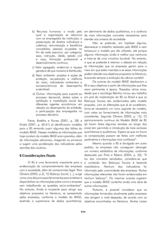 b) Recursos humanos: o modo pelo              em detrimento de dados qualitativos, e a carência
             qual a organização se relaciona            de mais informações concretas necessárias para
             com os empregados da instituição; a        atender aos anseios da sociedade.
             preservação de direitos individuais e              Não se pretende, em hipótese alguma,
             coletivos; remuneração e benefícios
                                                        desmerecer o trabalho realizado pelo IBASE e nem
             concedidos; pessoas ocupadas no
                                                        tampouco o modelo por ele utilizado, até porque
             fim de cada exercício: por categoria,
             sexo, instrução, idade, estado civil       alguma informação ainda é melhor que nenhuma
             e raça; formação profissional e            e trata-se de uma iniciativa louvável. No entanto,
             desenvolvimento contínuo;                  o que se pretende é retomar o debate em relação
          c) Valor agregado: evidenciar a riqueza       às informações que as empresas geram para o
             gerada e de que maneira é distribuída;     meio em que estão inseridas e se essas informações
          d) Meio ambiente: projetos e ações de         podem atender aos objetivos propostos na literatura,
             proteção, recuperação e melhoria           buscando sempre a evolução da ciência contábil.
             do meio; indicadores ambientais e                  Os autores do modelo IBASE idealizaram o
             socioeconômicos do desempenho              BS e seus objetivos a partir de informações que lhes
             sustentável;                               eram pertinentes à época. Passados vários anos,
           e) Outros: informações para suporte ao       desde que o sociólogo Betinho iniciou seu trabalho
              processo decisorial, dados sobre a        em prol da implantação do BS no Brasil e que os
              satisfação e insatisfação social dos      Balanços Sociais são evidenciados pelo modelo
              diferentes agentes econômicos em          proposto, com as alterações que já se sucederam,
              relação ao desempenho da entidade,        torna-se necessário um novo upgrade do modelo,
              a participação dos empregados no          com vistas ao fornecimento de informações mais
              processo decisório.
                                                        consistentes. Segundo Oliveira (2005, p. 15), “O
       Freire, Botelho e Nunes (2001, p. 28) e          aprimoramento contínuo do Modelo IBASE de BS
Kroetz (2001, p. 60-61) já identificavam modelos        (já foram feitas algumas revisões ao longo dos
para o BS tentando suprir algumas das falhas do         anos) tem permitido a introdução de mais variáveis
modelo IBASE. Nesses modelos as informações que         quantitativas e qualitativas. Espera-se que no futuro
hoje constam do modelo IBASE eram previstas, além       as comparações possam ser feitas com melhores
de informações adicionais, chegando os primeiros        parâmetros e informações mais confiáveis”.
a sugerir uma ponderação dos indicadores pelas                  Mesmo quando o BS é divulgado em outro
opiniões dos usuários.                                  padrão, as empresas não conseguem abranger
                                                        um número satisfatório de informações, conforme
6 Considerações finais                                  destacado por Pinto e Ribeiro (2004, p. 32), “À
                                                        luz dos conceitos estudados, considera-se que
        O BS é uma ferramenta importante para a         o conteúdo dos Balanços Sociais é bastante
evidenciação do comprometimento das empresas            insatisfatório. Nenhum dos indicadores foi
com a sociedade, além do compromisso legal. Para        informado pela unanimidade das empresas. Muitas
Oliveira (2005, p.3), “O Balanço Social, [...], surge   informações relevantes não foram evidenciadas em
como uma das principais ferramentas para sintetizar e   nenhum balanço”. Os mesmos autores sugerem
disponibilizar as informações sobre como a empresa      que o modelo IBASE contenha ainda uma série de
vem trabalhando as questões sócio-ambientais”.          outras informações.
No entanto, Ainda é incipiente para atingir aos                 Portanto, é possível considerar que as
objetivos propostos na literatura, se apresentado       informações fornecidas atualmente pelas empresas
pelas empresas, conforme o modelo do IBASE,             não atingem o nível desejado, de acordo com os
existindo a supremacia de dados quantitativos,          objetivos encontrados na literatura. Muitas coisas


                                                   111
 