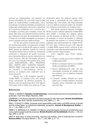 precisam ser implementadas, mas esbarram em               atingimento pleno dos objetivos apenas indica
diversas dificuldades. Por outro lado coisas simples      que existe a necessidade de uma melhoria na
podem ser implementadas e evidenciadas, como,             qualidade das informações nele disponibilizadas
por exemplo, o nível de escolaridade, que poderia ser     e que os objetivos propostos podem ser atingidos
evidenciado simplesmente informando o percentual          com melhorias incrementais nos modelos atuais.
de funcionários analfabetos, com o primeiro grau                 Este estudo apresenta algumas limitações,
incompleto, o primeiro grau completo, e assim por         dentre as quais a adoção apenas do modelo IBASE
diante. Além disso, qual o percentual de funcionários     para análise, a limitação dos objetivos apenas
que melhoraram seu grau de escolaridade durante           nos três propostos na definição do BS, o número
o tempo em que esteve empregado na empresa e              de empresas, o número de períodos, a utilização
como a empresa participou dessa evolução.                 de períodos não recentes e o número limitado de
        Um fato que parece consenso para maioria          sugestões para aprimoramento do modelo de BS.
dos autores pesquisados, com pequenas variações           Por outro lado, confirmou-se que o BS, segundo
entre eles, é que a divisão do BS usada no modelo         o modelo IBASE, precisa evoluir, conforme já vem
IBASE deveria ser diferente, usando ao invés de           ocorrendo, e que cabe aos pesquisadores da ciência
indicadores sociais internos e externos, indicadores      contábil contribuir nesse processo.
ambientais e indicadores de quadro funcional,                    Como sugestões para futuros estudos,
para indicadores laborais, sociais, ambientais e do       indicam-se:
corpo funcional, além de informações adicionais                •	 Ampliar o estudo para outros modelos de
tais como lucro líquido e faturamento bruto, entre                evidenciação do BS;
outras (VASCONCELOS, 2001; PEROTTONI,
                                                               •	 Verificar a evolução histórica nos modelos
2001; KROETZ, 2001; MAZZIONI; GALANTE;
                                                                  de BS, principalmente do IBASE;
KROETS, 2006). Estes ainda podem ser divididos
em monetário e não-monetários, internos e                      •	 Discutir detalhadamente cada uma das
externos, ou qualquer outra subdivisão que se                     informações constantes do modelo atual,
achar pertinente.                                                 em confronto com os objetivos propostos
        Mesmo que o BS divulgado segundo o                        pela literatura;
modelo IBASE, ou qualquer outro, não consiga                   •	 Comparar modelos utilizados em outros
atingir plenamente os objetivos propostos na                      países com o modelo brasileiro, buscando
literatura, isso não significa que ele é inútil. Alguma           naqueles pontos relevantes que possam
informação ainda é melhor que nenhuma. O não                      aprimorar este.

Referencias
COLLIS, J.; HUSSEY, R. Pesquisa em Administração: um guia prático para alunos de graduação e pós-
graduação. 2 ed. Porto Alegre: Bookman, 2005.
CONSENZA, J. P A eficácia informativa da Demonstração do Valor Adicionado. Revista Contabilidade
              .
& Finanças. São Paulo: USP Ed. Comemorativa, Out, 2003, p. 7 – 29.
                           ,
DOH, J. P GUAY,T. R. (2006). Corporate social responsibility, public policy, and NGO activism in Europe
          .
and the United States: an institutional-stakeholder perspective. Journal of Management Studies. v.
43, n. 1, Jan, 2006, p. 47-73.
FREIRE, F. S.; BOTELHO, D. R.; NUNES, F. M. Balanço social abrangente: ferramenta contábil eficaz para
mensuração do papel social das empresas. Revista Brasileira de Contabilidade. Brasília, n. 130, Jul/
Ago, 2001, p. 23-33.
GRAY, R. Thirty years of social accounting, reporting and auditing: what (if anything) have we learnt?
Business Ethics: A Europian Rewiew. v. 10, n. 1, Jan, 2001, p. 9 – 15.

                                                      112
 