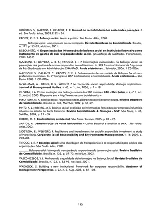 IUDÍCIBUS, S.; MARTINS, E., GELBCKE, E. R. Manual de contabilidade das sociedades por ações. 6
ed. São Paulo: Atlas, 2003. P 32 – 34.
                             .
KROETZ, C. E. S. Balanço social: teoria e prática. São Paulo: Atlas, 2000.
______. Balanço social: uma proposta de normatização. Revista Brasileira de Contabilidade. Brasília,
n. 129, p. 53-63, Mai/Jun, 2001.
LISBOA NETO, H. Organização das informações do balanço social em instituição financeira como
instrumento de gestão de sua responsabilidade social. (Dissertação de Mestrado). Florianópolis,
2003. 145 P.
MAZZIONI, S.; OLIVEIRA, A. B. S.; TINOCO, J. E. P Informações evidenciadas no Balanço Social: as
                                                  .
percepções dos gestores de forma comparativa com a literatura. In. XXX Encontro Nacional de Programas
de Pós-Graduação em Administração (ENANPAD). Anais eletrônicos... Salvador, 2006. 1 CD-ROM.
MAZIZIONI, S,; GALANTE, C.; KROETS, C. E. S. Delineamento de um modelo de Balanço Social para
prefeituras municipais. In. 6º Congresso USP Controladoria e Contabilidade. Anais eletrônicos... São
Paulo, 2006. 1 CD-ROM.
McWILLIAMS, A.; SIEGEL, D. S.; WRIGHT, P M. Corporate social responsibility: strategic implications.
                                        .
Journal of Management Studies. v. 43, n. 1, Jan, 2006, p. 1 – 18.
OLIVEIRA, J. A. P Uma avaliação dos balanços sociais das 500 maiores. RAE - Eletrônica, v. 4, nº 1, art.
                 .
2, Jan/Jul, 2005. Disponível em <http//www.rae.com.br/eletronica>.
PEROTTONI, M. A. Balanço social: responsabilidade, padronização e obrigatoriedade. Revista Brasileira
de Contabilidade. Brasília, n. 134, Mar/Abr, 2002, p. 51-59.
PINTO, A. L.; RIBEIRO, M. S. Balanço social: avaliação de informações fornecidas por empresas industriais
situadas no estado de Santa Catarina. Revista Contabilidade & Finanças – USP. São Paulo, n. 36,
Set/Dez, 2004, p. 21 – 34.
RIBEIRO, M. S. Contabilidade ambiental. São Paulo: Saraiva, 2005, p. 01 – 25.
SANTOS, A. Demonstração do valor adicionado – Como elaborar e analisar a DVA. São Paulo:
Atlas, 2003.
SJÖSTRÖM, E.; WELFORD, R. Facilitators and impediments for socially responsible investment: a study
of Hong Kong. Corporate Social Responsibility and Environmental Management. v. 16, 2009, p.
278-288.
TINOCO, J. E. P Balanço social: uma abordagem da transparência e da responsabilidade pública das
               .
organizações. São Paulo: Atlas, 2001.
_______. Balanço social: balanço da transparência corporativa e da concertação social. Revista Brasileira
de Contabilidade. Brasília, n. 135, p. 57-73, maio/jun. 2002.
VASCONCELOS, Y. L. Melhorando a qualidade da informação no Balanço Social. Revista Brasileira de
Contabilidade. Brasília, n. 132, p. 83-95, nov./dez. 2001.
WADDOCK, S. Building a new institutional framework for corporate responsibility. Academy of
Management Perspectives. v. 22, n. 3, Aug, 2008, p. 87-108.




                                                  113
 