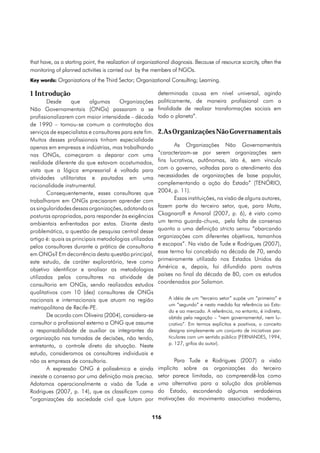 that have, as a starting point, the realization of organizational diagnosis. Because of resource scarcity, often the
monitoring of planned activities is carried out by the members of NGOs.
Key words: Organizations of the Third Sector; Organizational Consulting; Learning.

1 Introdução                                           determinada causa em nível universal, agindo
        Desde     que     algumas      Organizações politicamente, de maneira profissional com a
Não Governamentais (ONGs) passaram a se finalidade de realizar transformações sociais em
profissionalizarem com maior intensidade – década todo o planeta”.
de 1990 – tornou-se comum a contratação dos
serviços de especialistas e consultores para este fim. 2.As Organizações Não Governamentais
Muitos desses profissionais tinham especialidade
apenas em empresas e indústrias, mas trabalhando              As Organizações Não Governamentais
nas ONGs, começaram a deparar com uma “caracterizam-se por serem organizações sem
realidade diferente da que estavam acostumados, fins lucrativos, autônomas, isto é, sem vínculo
vista que a lógica empresarial é voltada para com o governo, voltadas para o atendimento das
atividades utilitaristas e pautadas em uma necessidades de organizações de base popular,
racionalidade instrumental.                            complementando a ação do Estado” (TENÓRIO,
        Consequentemente, esses consultores que 2004, p. 11).
trabalharam em ONGs precisaram aprender com                   Essas instituições, na visão de alguns autores,
as singularidades dessas organizações, adotando as fazem parte do terceiro setor, que, para Mota,
posturas apropriadas, para responder às exigências Ckagnaroff e Amaral (2007, p. 6), é visto como
ambientais enfrentadas por estas. Diante desta um termo guarda-chuva, pela falta de consenso
problemática, a questão de pesquisa central desse quanto a uma definição stricto sensu “abarcando
artigo é: quais as principais metodologias utilizadas organizações com diferentes objetivos, tamanhos
pelos consultores durante a prática de consultoria e escopos”. Na visão de Tude e Rodrigues (2007),
em ONGs? Em decorrência desta questão principal, esse termo foi concebido na década de 70, sendo
este estudo, de caráter exploratório, teve como primeiramente utilizado nos Estados Unidos da
objetivo identificar e analisar as metodologias América e, depois, foi difundido para outros
                                                       países no final da década de 80, com os estudos
utilizadas pelos consultores na atividade de
                                                       coordenados por Salamon.
consultoria em ONGs, sendo realizados estudos
qualitativos com 10 (dez) consultores de ONGs
nacionais e internacionais que atuam na região             A idéia de um “terceiro setor” supõe um “primeiro” e
                                                           um “segundo” e nesta medida faz referência ao Esta-
metropolitana de Recife-PE.
                                                           do e ao mercado. A referência, no entanto, é indireta,
        De acordo com Oliveira (2004), considera-se        obtida pela negação – “nem governamental, nem lu-
consultor o profissional externo a ONG que assume          crativo”. Em termos explícitos e positivos, o conceito
a responsabilidade de auxiliar os integrantes da           designa simplesmente um conjunto de iniciativas par-
organização nas tomadas de decisões, não tendo,            ticulares com um sentido público (FERNANDES, 1994,
                                                           p. 127, grifos do autor).
entretanto, o controle direto da situação. Neste
estudo, consideramos os consultores individuais e
não as empresas de consultoria.                               Para Tude e Rodrigues (2007) a visão
        A expressão ONG é polissêmica e ainda implícita sobre as organizações do terceiro
inexiste o consenso por uma definição mais precisa. setor parece limitada, ao compreendê-las como
Adotamos operacionalmente a visão de Tude e uma alternativa para a solução dos problemas
Rodrigues (2007, p. 14), que as classificam como do Estado, escondendo algumas verdadeiras
“organizações da sociedade civil que lutam por motivações do movimento associativo moderno,


                                                        116
 