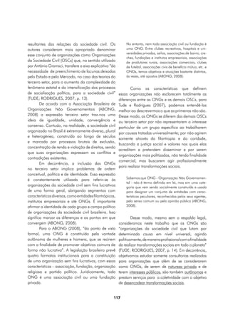 resultantes das relações da sociedade civil. Os               No entanto, nem toda associação civil ou fundação é
autores consideram mais apropriado denominar                  uma ONG. Entre clubes recreativos, hospitais e uni-
                                                              versidades privadas, asilos, associações de bairro, cre-
esse conjunto de organizações como Organizações
                                                              ches, fundações e institutos empresariais, associações
da Sociedade Civil (OSCs) que, no sentido utilizado           de produtores rurais, associações comerciais, clubes
por Antônio Gramsci, transfere o eixo explicativo “da         de futebol, associações civis de benefício mútuo, etc. e
necessidade de preenchimento de lacunas deixadas              ONGs, temos objetivos e atuações bastante distintos,
pelo Estado e pelo Mercado, no caso das teorias do            às vezes, até opostos (ABONG, 2008).
terceiro setor, para o aumento da complexidade do
fenômeno estatal e da intensificação dos processos               Como as características que definem
de socialização política, para a sociedade civil”         essas organizações não esclarecem totalmente as
(TUDE; RODRIGUES, 2007, p. 13).                           diferenças entre as ONGs e as demais OSCs, para
        De acordo com a Associação Brasileira de          Tude e Rodrigues (2007), podemos entendê-las
Organizações Não Governamentais (ABONG,                   melhor ao descrevermos o que as primeiras não são.
2008) a expressão terceiro setor traz-nos uma             Desse modo, as ONGs se diferem das demais OSCs
ideia de igualdade, unidade, convergência e               ou terceiro setor por não representarem o interesse
consenso. Contudo, na realidade, a sociedade civil        particular de um grupo específico ao trabalharem
organizada no Brasil é extremamente diversa, plural
                                                          por causas tratadas universalmente; por não agirem
e heterogênea, construída ao longo de séculos
                                                          somente através da filantropia e da caridade,
e marcada por processos brutais de exclusão,
                                                          buscando a justiça social e valores nos quais elas
concentração de renda e violação de direitos, sendo
                                                          acreditam e pretendem disseminar e por serem
que suas organizações expressam os conflitos e
                                                          organizações mais politizadas, não tendo finalidade
contradições existentes.
                                                          comercial, mas buscarem agir profissionalmente
        Em decorrência, a inclusão das ONGs
                                                          para realizar transformações sociais.
no terceiro setor implica problemas de ordem
conceitual, política e de identidade. Essa expressão
                                                              Sabemos que ONG - Organização Não Governamen-
é constantemente utilizada para referir-se às
                                                              tal - não é termo definido em lei, mas sim uma cate-
organizações da sociedade civil sem fins lucrativos           goria que vem sendo socialmente construída e usada
de uma forma geral, abrigando segmentos com                   para designar um conjunto de entidades com carac-
características diversas, como entidades filantrópicas,       terísticas peculiares, reconhecidas pelos seus agentes,
institutos empresariais e até ONGs. É importante              pelo senso comum ou pela opinião pública (ABONG,
afirmar a identidade de cada grupo e campo político           2008).
de organizações da sociedade civil brasileira. Isso
significa marcar as diferenças e os pontos em que                 Desse modo, mesmo sem o respaldo legal,
convergem (ABONG, 2008).                                  consideramos neste trabalho que as ONGs são
        Para a ABONG (2008), “do ponto de vista           ”organizações da sociedade civil que lutam por
formal, uma ONG é constituída pela vontade                determinada causa em nível universal, agindo
autônoma de mulheres e homens, que se reúnem              politicamente, de maneira profissional com a finalidade
com a finalidade de promover objetivos comuns de          de realizar transformações sociais em todo o planeta”
forma não lucrativa”. A legislação brasileira prevê       (TUDE; RODRIGUES, 2007, p. 14). Em decorrência,
quatro formatos institucionais para a constituição        objetivamos estudar somente consultorias realizadas
de uma organização sem fins lucrativos, com essas         para organizações que além de se considerarem
características – associação, fundação, organização       como ONGs, de serem de natureza privada e de
religiosa e partido político. Juridicamente, toda         terem interesses públicos, são também autônomas e
ONG é uma associação civil ou uma fundação                prestam serviços para a coletividade com o objetivo
privada.                                                  de desencadear transformações sociais.


                                                     117
 