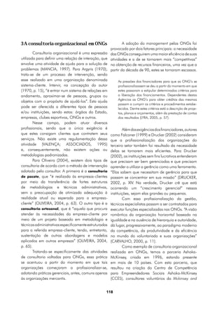3 A consultoria organizacional em ONGs                          A adoção do management pelas ONGs foi
                                                        provocada por dois fatores principais: a necessidade
        Consultoria organizacional é uma expressão      das ONGs conseguirem uma maior eficiência de suas
utilizada para definir uma relação de interação, que    atividades e a de se tornarem mais “competitivas”
envolve uma atividade de ajuda para a solução de        na obtenção de recursos financeiros, uma vez que a
problemas (MANCIA, 1997). Para Argyris (1970),          partir da década de 90, estes se tornaram escassos.
trata-se de um processo de intervenção, sendo
esse realizado em uma organização denominada                As pressões dos financiadores para que as ONG’s se
sistema-cliente. Intervir, na concepção do autor            profissionalizassem se deu a partir do momento em que
(1970, p. 15), “é entrar num sistema de relações em         estes passaram a estipular determinados critérios para
andamento, aproximar-se de pessoas, grupos ou               a liberação dos financiamentos. Dependentes destas
                                                            Agências as ONG’s para obter créditos das mesmas
objetos com o propósito de ajudá-los”. Esta ajuda
                                                            passam a cumprir os critérios e procedimentos estabe-
pode ser oferecida a diferentes tipos de pessoas            lecidos. Dentre estes critérios está a descrição de proje-
e/ou instituições, sendo estas: órgãos do Estado,           tos, planos e orçamentos, além da prestação de contas
empresas, clubes esportivos, ONGs e outros.                 dos resultados (LYRA, 2005, p. 57).
        Nesse campo, podem atuar diversos
profissionais, sendo que a única exigência é                    Além das exigências dos financiadores, autores
que estes consigam clientes que contratem seus          como Falconer (1999) e Drucker (2002) consideram
serviços. Não existe uma regulamentação dessa           que a profissionalização das organizações do
atividade (VALENÇA; ASSOCIADOS, 1995)                   terceiro setor também foi resultado da necessidade
e, consequentemente, não existem ações ou               delas se tornarem mais eficientes. Para Drucker
metodologias padronizadas.                              (2002), as instituições sem fins lucrativos entenderam
        Para Oliveira (2004), existem dois tipos de     que precisam ser bem gerenciadas e que precisam
consultoria de acordo com o método de intervenção       aprender a utilizar a gerência como uma ferramenta.
adotado pelo consultor. A primeira é a consultoria      “Elas sabem que necessitam de gerência para que
de pacote, que “é realizada às empresas-clientes        possam se concentrar em sua missão” (DRUCKER,
por meio da transferência de fortes estruturas          2002, p. XIV. Na verdade, Drucker crê que está
de metodologias e técnicas administrativas,             ocorrendo um “crescimento gerencial” nessas
sem a preocupação de otimizada adequação à              instituições, sejam elas grandes ou pequenas.
realidade atual ou esperada para a empresa-                     Com essa profissionalização da gestão,
cliente” (OLIVEIRA, 2004, p. 63). O outro tipo é a      técnicos especialistas passam a ser contratados para
consultoria artesanal, que é “aquela que procura        executar funções especializadas nas ONGs. “A visão
atender às necessidades da empresa-cliente por          romântica da organização horizontal baseada na
meio de um projeto baseado em metodologia e             igualdade e na ausência de hierarquia e autoridade,
técnicas administrativas especificamente estruturadas   dá lugar, progressivamente, ao paradigma moderno
para a referida empresa-cliente, tendo, entretanto,     da competência, da produtividade e da eficiência
sustentação de outras abordagens e modelos              no mundo do voluntariado e suas organizações”
aplicados em outras empresas” (OLIVEIRA, 2004,          (CARVALHO, 2000, p. 11).
p. 65).                                                         Como exemplo de consultoria organizacional
        Tratando-se especificamente das atividades      realizada em ONGs, temos a parceria Ashoka-
de consultoria voltadas para ONGs, essa prática         McKinsey, criada em 1996, estando presente
se acentuou a partir do momento em que tais             em mais de 10 países. Com esta parceria, que
organizações começaram a profissionalizar-se,           resultou na criação do Centro de Competência
adotando práticas gerenciais, antes, comuns apenas      para Empreendedores Sociais Ashoka-McKinsey
às organizações mercantis.                              (CCES), consultores voluntários da Mckinsey and


                                                    118
 