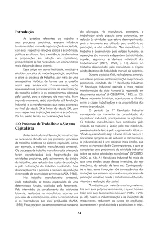 Introdução                                                   de alienação. Na manufatura, entretanto, o
                                                             trabalhador ainda possuía certa autonomia, em
        As questões referentes ao trabalho e                 relação às atividades que estava desempenhando,
seus processos produtivos, exercem influência                pois a ferramenta era utilizada para auxiliá-lo na
fundamental na forma de organização da sociedade,            produção, e não substituí-lo. “Na manufatura, o
com suas respectivas relações sociais e econômicas,          trabalho é desenvolvido pelo esforço humano, as
políticas e culturais. Para a existência de alternativas     operações são manuais e dependem da habilidade,
e proposições em relação ao capitalismo,                     rapidez, segurança e destreza individual dos
primeiramente se faz necessário, um conhecimento             trabalhadores” (PIRES, 1998, p. 31). Assim, no
mais elaborado desse sistema.                                trabalho desenvolvido pela manufatura, o capital
        Esse artigo tem como finalidade, introduzir e        ainda dependia da habilidade manual do operário.
elucidar conceitos do modo de produção capitalista                  Durante o século XVIII, na Inglaterra, emergiu
e sobre o processo de trabalho, por meio de uma
                                                             um intenso processo de transformação nos processos
retrospectiva histórica de forma que a questão
                                                             produtivos, intitulado de 1ª Revolução Industrial.
social seja evidenciada. Primeiramente, serão
                                                             “A Revolução Industrial assinala a mais radical
apresentadas as primeiras formas de sistematização
                                                             transformação da vida humana já registrada em
do trabalho coletivo e os procedimentos adotados
                                                             documentos escritos” (HOBSBAWM, 1983, p. 13).
pelo capital, para a obtenção da mais-valia. Num
                                                             Nesse momento histórico, acentuou-se a divisão
segundo momento, serão abordadas a II Revolução
                                                             entre a classe trabalhadora e os proprietários dos
Industrial e as transformações que estão ocorrendo
                                                             meios de produção.
no final do século XX e limiar do século XXI, com
                                                                    O período da 1ª Revolução Industrial
suas respectivas implicações sociais e econômicas.
                                                             corresponde ao momento de consolidação do
Por fim, serão tecidas as considerações finais.
                                                             capitalismo industrial, principalmente na Inglaterra.
                                                             O trabalho manufatureiro fora substituído pela
1. O Processo de Trabalho e o Sistema
                                                             criação da máquina a vapor, pelo tear mecânico,
Capitalista                                                  pelas estradas de ferro e pelo surgimento das fábricas.
       Antes de introduzir a I Revolução Industrial, faz-    “Ainda que a indústria seja a forma através da qual a
se necessário abordar um dos primeiros processos             sociedade apropria-se da natureza e transforma-a,
de trabalho existentes no sistema capitalista, como          a industrialização é um processo mais amplo, que
por exemplo, o trabalho manufaturado artesanal.              marca a chamada Idade Contemporânea, e que se
Os processos de trabalho manufaturados artesanais            caracteriza pelo predomínio da atividade industrial
foram caracterizados pela fragmentação das                   sobre as outras atividades econômicas” (SPOSITO,
atividades produtivas, pelo acirramento da divisão           2000, p. 43). A I Revolução Industrial foi mais do
do trabalho, pela redução dos custos de produção             que uma simples causa dessas invenções, do tear
e pela culminação do trabalho assalariado. Essa              mecânico, da estrada de ferro etc. Contrapondo-
dissociação entre o produtor e os meios de produção          se a isso, essas inovações são consequências das
é nomeada de acumulação primitiva (MARX, 1988).              mutações que estavam ocorrendo nos processos de
       No trabalho manufatureiro artesanal,                  produção industrial, desde o trabalho manufaturado,
cada trabalhador se tornou especialista de uma               visando a realização do capital.
determinada função, auxiliado pela ferramenta.                      “A máquina, por meio de uma força externa,
Pelo intermédio do parcelamento das atividades               faz com suas próprias ferramentas, o que o homem
laborais, realizadas na manufatura, ocorreu um               fazia com suas ferramentas manuais” (PIRES, 1998,
processo de estranhamento, entre os trabalhadores            p. 31). Assim, a industrialização e as inovações de
e as mercadorias por eles produzidas (MARX,                  maquinarias, reduziram os custos de produção,
1988). Esse processo de estranhamento é nomeado              aumentaram a produtividade e substituíram a mão-

                                                            12
 