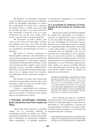3°: Apresentar ao entrevistado o significado ao planejamento estratégicos, e, às consultorias
nuclear da resposta, para que haja uma validação.      pontuais desenvolvidas.
Devido às dificuldades antecipadas de horários
para apresentação dos dados para a validação           5.1 A necessidade de adequação da meto-
da resposta, tivemos o cuidado, após cada seção
                                                       dologia de intervenção ao contexto das
                                                       ONGs
da entrevista, de repetir o que estava sendo dito
pelo entrevistado e perguntar a ele se o nosso                 Pelo fato de o contexto das ONGs ser diferente
entendimento do que ele tinha exposto estava           do contexto das organizações que compõem o
correto, cumprindo assim o proposto nessa fase.        “primeiro” e o “segundo setor”, para os consultores,
        4°: Transcrever os dados colhidos, pelo        há uma necessidade de adequação ou construção
menos os da análise dos significados nucleares         de novas metodologias de intervenção. Algumas
das respostas acima para uma matriz de dupla           diferenças que, primeiramente, devem ser levadas
entrada: em uma os entrevistados, aproximados          em consideração estão relacionadas às atividades
por características de estratificação, em outra, as    a serem desenvolvidas. A metodologia de cada
perguntas.                                             intervenção deve ser elaborada como fruto do
        5°: Analisar o conjunto, visualizando os       contexto entre a organização e o que é solicitado.
fatos de evidência relativos a cada entrevistado, no   Como foi citado pelo Consultor C, metodologias
conjunto das suas respostas, quando se identificarão   diferentes devem ser utilizadas quando a consultoria
“respostas retardadas” ou “antecipadas”; segundo,      está relacionada a um curso de capacitação, ou a uma
visualizando os fatos de evidencia relativos, ou bem   mobilização ou a uma intervenção organizacional.
como aqueles que dizem respeito a cada uma das         Cabe ressaltar que algumas atividades descritas
perguntas; terceiro, “pairando meditativamente”        como consultorias pelos consultores, para autores
sobre todo o conjunto das entrevistas. Nessa etapa,    como Oliveira (2004), trata-se, na verdade, de
demos início à redação parcial dos resultados,         assessoria ou de treinamento.
cuja elaboração, de forma sistemática, se seguiu à
análise.                                                   A questão da metodologia, a gente define em função
        6°: Submeter aos pares certas observações          do que vai ser feito. Então, conforme o que vai ser
conclusivas do pesquisador, antes que este se sinta        feito, combinado em termo de trabalho. A intervenção
                                                           financeira tem uma metodologia de trabalho própria
autorizado a redigir seu texto, funcionando a praxe
                                                           e, aí a gente estabelece esse caminho a se cumprir. Se
como validação da interpretação.                           é uma intervenção organizacional, uma mobilização,
        Posterior à sistematização das entrevistas,        um curso, então, cada um vai ter um processo dife-
os dados foram analisados sob a luz do referencial         rente. Dentre as existentes a gente seleciona algumas
teórico aqui exposto e, finalmente, foram obtidas          (Consultor C, entrevista em maio de 2007).
algumas conclusões sobre o estudo.
                                                              Outra diferença que deve ser considerada
5 Principais metodologias utilizadas                   está relacionada ao ritmo que deve ser seguido no
pelos consultores nas intervenções em                  trabalho com cada organização. Em algumas menos
ONGs                                                   estruturadas ou mais conflituosas, o processo de
                                                       consultoria deve ser mais lento, o que não acontece
      Nesta seção foram descritos os resultados        em ONGs onde as atividades e o envolvimento dos
obtidos com os consultores referentes às               integrantes estão bem articulados.
metodologias utilizadas no trabalho com ONGs,
aos aspectos relacionados à consultoria direcionada        Cada organização tem seu tempo, não adianta impor
para a elaboração do planejamento estratégico              tempo em uma organização e nem achar que o que
destas organizações, às atividades posteriores             você fez com uma organização em um determinado


                                                   120
 