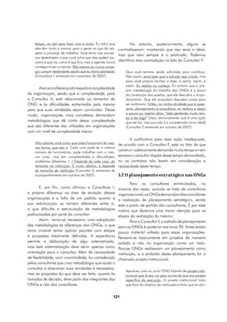 tempo, vai dar para fazer com a outra. Eu acho que            No entanto, posteriormente, alguns se
    eles têm muito a ensinar para a gente no que diz res- contradisseram, mostrando que isso seria o ideal,
    peito a processo de trabalho. Você entra nos proces-
                                                          mas que nem sempre é o praticado. Podemos
    sos desenhados o que você acha que eles podem ser,
    como é que vai, como é que fica, mas a agenda nunca
                                                          identificar esta contradição na fala do Consultor F:
    conseguirá ser cumprida. Pelo menos, eu nunca conse-
    gui cumprir exatamente aquilo que eu havia planejado      Que você termina sendo solicitado para contribuir.
    (Consultora I, entrevista em novembro de 2007).           Não assim, para fazer que a solução seja criada, mas
                                                              para você próprio facilitar e dizer, é assim, assim, e
                                                              assim. Eu resistia no começo. Eu achava que a pró-
       A terceira diferença diz respeito à complexidade
                                                              pria metodologia do trabalho das ONGs é a busca
da organização, sendo que a complexidade, para                da construção dos sujeitos, que ele descubra o empo-
o Consultor A, está relacionada ao tamanho da                 deramento. Que ele empodere daquelas coisas para
ONG e às dificuldades enfrentadas pela mesma                  ser autônomo. Então, na minha atividade que é asses-
para que suas atividades sejam concluídas. Desse              soria, planejamento e consultoria, eu tentava e daqui
                                                              a pouco eu mesmo dizia: “está perdendo muito tem-
modo, organizações mais complexas demandam
                                                              po e diz logo” [risos, demonstrando que é uma ação
metodologias que dê conta dessa complexidade                  que ele faz, mas que não é a considerada como ideal]
que são diferentes das utilizadas em organizações             (Consultor F, entrevista em outubro de 2007).
com um nível de complexidade menor.
                                                                   A justificativa para essa ação inadequada,
    Não adianta você achar que todas funcionam da mes-
                                                            de acordo com o Consultor F, está no fato de que
    ma forma, que não é. Cada uma pode ter o mesmo
    número de funcionários, pode trabalhar com a mes-
                                                            construir coletivamente demanda muito tempo e nem
    ma coisa, mas tem complexidades e dificuldades,         sempre o consultor dispõe desse tempo demandado,
    problemas diferentes. (...) Depende de cada caso, do    ou os contratos não levam em consideração a
    tamanho da instituição. É muito relativo, e depende     necessidade deste tempo.
    do tamanho da instituição (Consultor A, entrevista de
    acompanhamento em outubro de 2007).                     5.2 O planejamento estratégico nas ONGs
                                                                    Para os consultores entrevistados, na
       E, por fim, como afirmou a Consultora I,             maioria das vezes, quando se trata de consultoria
a própria diferença na área de atuação dessas               organizacional, as ONGs demandam dos consultores
organizações e a falta de um padrão quanto à                a realização de planejamento estratégico, sendo
sua estruturação as tornam diferentes entre si,             este o ponto de partida das consultorias. É por esse
o que dificulta a estruturação de metodologias              motivo que daremos uma maior atenção para as
padronizadas por parte do consultor.                        etapas da realização do mesmo.
       Assim, torna-se necessário uma adaptação                     Para o Consultor F, o método de planejamento
das metodologias às diferenças das ONGs, o que              para as ONGs é posterior aos anos 90. Antes existia
torna inviável tentar aplicar pacotes com etapas            pouco material voltado para essas organizações.
e propostas totalmente definidas. A experiência             Pensava-se basicamente em projetos de maneira
permite a elaboração de algo sistematizado,                 isolada e não na organização como um todo.
mas esta sistematização deve servir apenas como             Poucas ONGs realizavam um planejamento como
orientação para o consultor. Além da necessidade            instituição, e o embrião desse planejamento foi o
de flexibilidade, com unanimidade, foi considerado          chamado projeto institucional.
pelos consultores que uma metodologia que ajuda o
consultor a direcionar suas atividades é necessária,
                                                                Apareceu uma ou outra ONG falando de projeto insti-
mas as propostas do que deve ser feito, quanto às               tucional que já era um grau acima do que era projeto
tomadas de decisão, deve partir dos integrantes das             específico de execução. O projeto institucional tinha
ONGs e não dos consultores.                                     que falar do objetivo da instituição e tinha que ter pro-


                                                       121
 