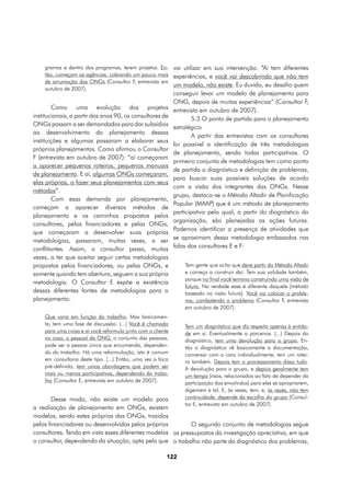 gramas e dentro dos programas, terem projetos. En- vai utilizar em sua intervenção. “Aí tem diferentes
    tão, começam as agências, cobrando um pouco mais experiências, e você vai descobrindo que não tem
    de arrumação das ONGs (Consultor F, entrevista em
                                                       um modelo, não existe. Eu duvido, eu desafio quem
    outubro de 2007).
                                                             conseguir levar um modelo de planejamento para
                                                             ONG, depois de muitas experiências” (Consultor F,
        Como uma evolução dos projetos                       entrevista em outubro de 2007).
institucionais, a partir dos anos 90, os consultores de              5.3 O ponto de partida para o planejamento
ONGs passam a ser demandados para dar subsídios
                                                             estratégico
ao desenvolvimento do planejamento dessas
                                                                     A partir das entrevistas com os consultores
instituições e algumas passaram a elaborar seus
                                                             foi possível a identificação de três metodologias
próprios planejamentos. Como afirmou o Consultor
                                                             de planejamento, sendo todas participativas. O
F (entrevista em outubro de 2007): “aí começaram
                                                             primeiro conjunto de metodologias tem como ponto
a aparecer pequenos roteiros, pequenos manuais
                                                             de partida o diagnóstico e definição de problemas,
de planejamento. E aí, algumas ONGs começaram,
                                                             para buscar suas possíveis soluções de acordo
elas próprias, a fazer seus planejamentos com seus
                                                             com a visão dos integrantes das ONGs. Nesse
métodos”.
                                                             grupo, destaca-se o Método Altadir de Planificação
        Com essa demanda por planejamento,
                                                             Popular (MAAP) que é um método de planejamento
começam a aparecer diversos métodos de
                                                             participativo pelo qual, a partir do diagnóstico da
planejamento e os caminhos propostos pelos
                                                             organização, são planejadas as ações futuras.
consultores, pelos financiadores e pelas ONGs,
                                                             Podemos identificar a presença de atividades que
que começaram a desenvolver suas próprias
                                                             se aproximam dessa metodologia embasados nas
metodologias, passaram, muitas vezes, a ser
conflitantes. Assim, o consultor passa, muitas               falas dos consultores E e F:
vezes, a ter que aceitar seguir certas metodologias
propostas pelos financiadores, ou pelas ONGs, e                  Tem gente que acha que deve partir do Método Altadir
somente quando tem abertura, seguem a sua própria                e começa a construir daí. Tem sua validade também,
                                                                 porque no final você termina construindo uma visão de
metodologia. O Consultor E expõe a existência
                                                                 futuro. Na verdade esse é diferente daquele [método
dessas diferentes fontes de metodologias para o                  baseado na visão futura]. Você vai colocar o proble-
planejamento:                                                    ma, combatendo o problema (Consultor F, entrevista
                                                                 em outubro de 2007).
    Que varia em função do trabalho. Mas basicamen-
    te, tem uma fase de discussão. (...) Você é chamado          Tem um diagnóstico que diz respeito apenas à entida-
    para uma coisa e aí você reformula junto com o cliente       de em si. Eventualmente a parceiros. (...) Depois do
    no caso, o pessoal da ONG, o conjunto das pessoas,           diagnóstico, tem uma devolução para o grupo. En-
    pode ser a pessoa única que encomenda, dependen-             tão o diagnóstico vê basicamente a documentação,
    do do trabalho. Há uma reformulação, isto é comum            conversar com o cara individualmente, tem um rotei-
    em consultoria deste tipo. (...) Então, uma vez o foco       ro também. Depois tem o processamento disso tudo.
    pré-definido, tem umas abordagens que podem ser              A devolução para o grupo, e depois geralmente tem
    mais ou menos participativas, dependendo do traba-           um tempo [risos, relacionados ao fato de depender da
    lho (Consultor E, entrevista em outubro de 2007).            participação dos envolvidos] para eles se apropriarem,
                                                                 digerirem e tal. E, às vezes, tem, e, às vezes, não tem
       Desse modo, não existe um modelo para                     continuidade, depende da escolha do grupo (Consul-
                                                                 tor E, entrevista em outubro de 2007).
a realização de planejamento em ONGs, existem
modelos, sendo estes próprios das ONGs, trazidos
pelos financiadores ou desenvolvidos pelos próprios         O segundo conjunto de metodologias segue
consultores. Tendo em vista esses diferentes modelos os pressupostos da investigação apreciativa, em que
o consultor, dependendo da situação, opta pelo que o trabalho não parte do diagnóstico dos problemas,

                                                         122
 