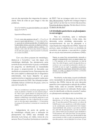 mas sim das aspirações dos integrantes do sistema- de 2007) “não se consegue nada com no mínimo
cliente. Parte de onde se quer chegar e não dos dois, três encontros. A gente não consegue chegar a
problemas.                                                   lugar nenhum se não tiver no mínimo três encontros.
                                                             Encontros de dois a três dias. De dois dias é mínimo.
     Se eu for trabalhar, eu gosto de trabalhar com visão de O ideal é de três dias”.
     futuro (Consultor F).
                                                                 5.4 Atividades posteriores ao planejamen-
                                                                 to estratégico
     Expectativas?(Pesquisador)
                                                                        Para os consultores, após a realização
     É muito como eles gostariam de ser? (...) E eu fiz um       do planejamento estratégico, muitas vezes, são
     esquema que é visão de futuro (...). Uma visão de futu-     demandas outras atividades relacionadas ao
     ro, quais são os valores que eles têm. O trabalho é em      acompanhamento do que foi planejado e a
     função destes valores, quais são os objetivos institucio-
                                                                 capacitações dos integrantes das ONGs. Apesar de
     nais, e daí pensar o contexto interno e externo, com
     relação a esta visão de futuro dos valores e objetivos,     pontuais, essas atividades tornam as atividades de
     se ela está para peixe ou não? (Consultor F, entrevista     consultoria mais perenes, o que permite a criação
     em outubro de 2007).                                        de um vínculo mais forte entre consultores e ONGs.


        Com uma última proposta de metodologia,              Depois, eu posso ficar acompanhando, treinando o
                                                             pessoal e apresentando como os passos devem ser.
destaca-se a Consultora I que não segue uma
                                                             (...) Por exemplo, eu fiz uma intervenção, no mês de
metodologia detalhada. Seu planejamento parte                maio. Vou voltar lá agora, a partir de segunda-feira, eu
somente do seu envolvimento no grupo, e embasada             continuo a ver o que está acontecendo e dando con-
em perguntas, vai identificando as necessidades              tinuidade ao que eu sugeri. E, paralelo à consultoria,
do grupo e proporcionando as discussões que                  tem a questão da capacitação. Sempre tem uma capa-
resultarão em propostas futuras. Estas perguntas não         citação, ou antes, ou depois (Consultora J, entrevista
                                                             em novembro de 2007).
têm como objetivo a elaboração de um diagnóstico
sistematizado, mas busca despertar no grupo
questionamentos e respostas que gerem ações para                 No entanto, muitas vezes, o que é considerado
o desenvolvimento da ONG. São utilizadas também como necessidade de planejamento por parte dos
atividades lúdicas e dinâmicas de grupo, como no membros das ONGs trata-se de outra demanda
caso do Consultor G.                                     específica como organização e redução de conflitos.
                                                         Desse modo, cabe ao consultor identificar qual
     Nós nos consideramos consultores perguntadores. Só
                                                         papel ele deve assumir na instituição. Muitas vezes,
     ajuda as pessoas a fazerem as suas próprias pergun- como foi identificado na fala do consultor F, realizar
     tas. Não é que a gente elabora as perguntas para as um planejamento estratégico não é prioritário:
     pessoas não, a gente elabora perguntas que levam as
     pessoas a elaborarem suas próprias perguntas e suas
                                                                     Aí, pronto, na ASA [Articulação do Semi-Árido] nós
     próprias respostas. Ou não, a deixá-las até no ar para
                                                                     descobrimos, ali na hora, nós fizemos uma constru-
     que um dia elas sejam respondidas (...) A ferramenta
                                                                     ção. O que eles queriam? Eles queriam um plano de
     é a pergunta (Consultora I, entrevista em novembro de
                                                                     trabalho para o ano, aquele ano, onde todas as pesso-
     2007).
                                                                     as da coordenação, aproximadamente trinta tivessem
                                                                     responsabilidade nele, porque o que estava existindo
       Independente do ponto de partida ou                           era: pela falta de planejamento, que não era estraté-
                                                                     gico, estava tendo poucas pessoas super atarefadas e
da metodologia utilizada para a realização do
                                                                     muitas pessoas, sem nada para fazer. Um dos planeja-
planejamento nas ONGs essa atividade não                             mentos em que senti o maior grau de felicidade foi este
demanda muito tempo, em média, menos de uma                          que aconteceu na ASA, ou seja, era exatamente aquilo
semana. Para a Consultora I (entrevista em novembro                  que eles queriam, mas só descobri lá na hora. O que

                                                            123
 