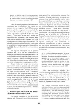 estavam me pedindo antes, na comissão encarrega- para estruturação organizacional, algumas que
    da de organizar, era um planejamento estratégico. Aí, trabalham focadas nos projetos ou que já têm
    eu queria a missão, eu queria os valores? Nada disso
                                                          suas estruturas profissionalizadas, muitas vezes,
    (Consultor F, entrevista em outubro de 2007).
                                                         demandam atividades bem específicas e pontuais.
                                                         Nessas intervenções pontuais, a metodologia de
       Além da etapa da realização do planejamento       intervenção dependerá do serviço demandado,
estratégico, que é realizada em sua maioria em           que pouco se diferencia das demandadas pelas
conjunto com os integrantes das ONGs, as etapas          empresas privadas. Dentre essas demandas,
posteriores, implementação, controle e avaliação dos     estão a aplicação de cursos de capacitações e
resultados são realizadas com a ajuda dos membros        treinamentos, e, a implementação de ferramentas
dessas organizações. Apesar de o consultor, como         gerenciais que o consultor tem no formato de
afirmou o Consultor F muitas vezes, mesmo não
                         ,                               “pacotes” a serem implementados. Porém, mesmo
sendo adequado, aconselhar e fazer propostas, estas      tendo um pacote, por serem ferramentas muito
propostas são apreciadas pelos membros das ONGs          técnicas, torna-se necessário que se tenham
que participam de todas as etapas da intervenção. “Por   algumas adaptações. Essa necessidade foi
exemplo, uma ação na área financeira, muitas vezes       destacada pelo Consultor B, que foi contratado
a gente intervém usando os próprios colaboradores        por uma ONG, para realizar uma capacitação
da ONG” (Consultor C, entrevista em novembro de          em desenvolvimento de competências para seus
2007).                                                   funcionários.
       Em algumas intervenções, são os próprios
membros das ONGs que dão continuidade às                     Ele era muito técnico para um programa de compe-
atividades propostas no planejamento estratégico e os        tências. Era um instrumento de apoio à decisão, que
consultores se afastam da organização. De acordo com         requereria, para ser aplicado melhor, mais tempo e o
alguns consultores, o que dificulta a sua permanência        apliquei em pouco tempo e parte do grupo entendeu
nas atividades pós-planejamento é o fato de nem              e a outra parte não entendeu. Alguns questionaram, e
                                                             não deu para corrigir. O que tive que fazer foi dizer:
sempre as instituições terem recursos para mantê-los.        olha este instrumento aqui é muito valioso, mas não foi
       Desse modo, nem sempre os consultores                 adequado. Então eu pedi desculpa e, hoje, não farei
acompanham todo o processo de estruturação                   de novo (Consultor B, entrevista em maio de 2007).
organizacional. Quando acompanham todas as etapas,
desde o planejamento até a avaliação, eles levam,                Além das consultorias voltadas para
em média, de um a dois anos, o que é considerado         treinamentos, capacitações e elaboração de projetos,
como pouco por eles. No entanto, eles precisam se        algumas são voltadas para a minimização dos
adequar a estes prazos pelo fato de os financiamentos,   conflitos, uma vez que estes são muito acentuados
muitas vezes, cobrirem as atividades somente dentro      nas ONGs. Esse é o caso do Consultor G, cujo
dos limites especificados. Então, como foi afirmado      trabalho se pauta na geração da confiança e na
pelo Consultor E (entrevista em outubro de 2007):        integração dos membros das ONGs clientes.
“depende do dinheiro disponível. Vai depender muita
da demanda e do tempo disponível, mas normalmente
                                                             Todo o trabalho que o Libertas [empresa de consul-
dura um ano. Um trabalho organizacional é cerca de,          toria da qual é sócio] desenvolve, é um trabalho de
no mínimo, um ano”.                                          integração das pessoas dos grupos, nas equipes, nas
                                                             organizações. (...) Trata-se de pessoas que estão lá,
5.5 Metodologias utilizadas nos traba-                       reunidas em grupos e que o processo de integração,
lhos de consultorias pontuais                                normalmente, tem se mostrado rico para Organiza-
                                                             ções Não Governamentais. Porque, muitas vezes, as
      No entanto, nem todas as ONGs, como foi                pessoas vêm de uma educação muito competitiva.
exposto pelo Consultor C, contratam consultoria              (...) A união, a cooperação é simbolizada pelas mãos


                                                     124
 