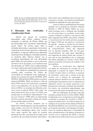 dadas, só que as Organizações Não Governamen- Assim sendo, essa metodologia serve somente como
    tais muitas vezes não têm esta visão, até por causa norte para o consultor, mas é extremamente flexível e
    da formação das pessoas (Consultor G, entrevista em
                                                        adaptável às realidades de cada organização.
    outubro de 2007).
                                                                 Se por um lado as metodologias de intervenção
                                                         condizem com a proposta da consultoria artesanal
                                                         (WOOD Jr.; PAES de PAULA, 2004), por outro,
6 Discussão dos                 resultados          e    certas limitações como a realização das atividades
considerações finais                                     em curto prazo levam os consultores, muitas vezes,
                                                         a darem conselhos e a dizerem o que deve ser feito
        Quanto aos serviços de consultorias              pelos integrantes das ONGs. Essa prática inviabiliza
demandados pelas ONGs, podemos afirmar,                  o cumprimento das três tarefas primárias propostas
embasados na definição de Oliveira (2004), que           por Argyris (1970) por não permitir o cumprimento
são demandadas tanto consultorias ”especializadas”       da segunda – propiciar a escolha livre do sistema-
quanto “totais”. No primeiro grupo, estão as             cliente -, o que pode dificultar o desenvolvimento
atividades relacionadas a capacitações, treinamentos,    do comprometimento interno dos integrantes
implantação de ferramentas gerenciais e elaboração       com as decisões propostas. Além de não gerar
de projetos e, no segundo, destacam-se a elaboração      comprometimento, ela pode gerar dependência
de planejamentos estratégicos e atividades posteriores   dos integrantes do sistema-cliente pelo consultor. É
ou resultantes deles. Podemos observar que as            para não ter essa dependência que os integrantes
consultorias especializadas são mais demandadas          das ONGs estudadas por Correia e Vieira (2007)
pelas ONGs mais estruturadas ou que se estruturam        preferem consultores com postura de mediador e não
somente em torno de projetos, e as consultorias totais   de conselheiro.
são demandas por ONGs menos profissionalizadas                   Quanto ao envolvimento dos integrantes
com maior carência para a estruturação administrativa.   nas etapas da intervenção do consultor, há uma
        Com relação às metodologias de intervenção       adequação à proposta de Argyris (1970) de o
utilizadas pelos consultores nas ONGs, por               consultor envolver todos os membros no processo
unanimidade, foi considerado como inadequada a           de intervenção, mesmo que o contato inicial seja
adoção da consultoria de pacote (OLIVEIRA, 2004;         somente com a diretoria da organização. Na
WOOD Jr.; PAES de PAULA, 2004), sendo a consultoria      presente pesquisa identificou-se uma tendência de
artesanal (OLIVEIRA, 2004), que Wood Jr. e Paes de       metodologias participativas, tanto na realização do
Paula (1997) chamam de construtivista, considerada       diagnóstico quanto nas etapas posteriores como
como a mais adequada, uma vez que as realidades          planejamento, execução e avaliação das atividades.
entre as ONGs e as empresas são diferentes, assim        No entanto, nas consultorias especializadas, esse
como, entre as próprias ONGs. Desse modo, não            envolvimento das partes interessadas é bem menor.
existe pacote pronto para se atuar em ONGs, com                  Além da implantação de pacotes vindos das
exceção para as consultorias “especializadas”. É por     empresas privadas de forma acrítica (DINIZ, 2000),
isso que Chapman (1998) alerta as Organizações           foi destacado como um segundo erro praticado pelos
Sem Fins Lucrativos, para terem cuidado com receitas     consultores no processo de consultoria a ONGs o
prontas trazidas pelos consultores.                      excesso de academicismo. A ocorrência desse erro se
        No entanto, torna-se necessário que se           configura como uma das críticas citadas por Wood Jr. e
desenvolvam metodologias por meio das experiências       Paes de Paula (2004) em que o consultor é acusado de
nesse contexto, mas como foi afirmado por Argyris        ser arrogante e de utilizar uma linguagem hermética.
(1970) estas metodologias devem atuar somente            Como os consultores destacaram a necessidade de
como mapa cognitivo das ações do consultor               evitar aconselhamentos e de elaborar propostas em
permitindo que este, consciente de seu papel, tenha      conjunto com os integrantes das ONGs, o excesso
consciência de suas ações prioritárias nesse sistema.    de academicismo pode proporcionar aos consultores

                                                    125
 