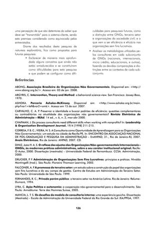 uma percepção de que são detentores do saber que              culdades para pesquisas futuras, como
deve ser “transmitido” para o sistema-cliente, sendo          a distinção entre ONGs, terceiro setor
esta premissa considerada como equivocada pelos               e organizações da sociedade civil; e o
entrevistados.                                                que vem a ser eficiência e eficácia nas
       Diante dos resultados desta pesquisa de                organizações sem fins lucrativos.
natureza exploratória, fica como propostas para            •	 Analisar as metodologias utilizadas pe-
futuras pesquisas:                                            los consultores em cada subconjunto
          •	 Esclarecer de maneira mais aprofun-              de ONGs (nacionais, internacionais,
             dada alguns conceitos que ainda não              micro crédito, educacionais, e outras),
             estão amadurecidos e se constituíram             fazendo as devidas comparações e dis-
             como dificuldades para esta pesquisa             tinções entre os contextos de cada sub-
             e que podem se configurar como difi-             conjunto.

Referências
ABONG. Associação Brasileira de Organizações Não Governamentais. Disponível em: <http://
www.abong.org.br/>. Acesso em: 03 de jan. 2008.
ARGYRIS, C. Intervention, Theory and Method: a behavioral science view. San Francisco: Jossey-Bass,
1970.
ASHOKA. Parceria Ashoka-McKinsey. Disponível                em:    <http://www.ashoka.org.br/main.
php?var1=left&var2=amk>. Acesso em 15 de out. 2007.
CARVALHO, C. A. P Preservar a identidade e buscar padrões de eficiência: questões complementares
                  .
ou contraditórias na atualidade das organizações não governamentais? Revista Eletrônica de
Administração – REAd. 14 ed., v. 6, n. 2, mar-abr 2000.
CHAPMAN, J. Do process consultants need different skills when working with nonprofits? In: Leadership
& Organization Development Journal. 19/4 [1998] 211-215.
CORREIA, F. B. C.; VIEIRA, N. S. A Consultoria como Oportunidade de Aprendizagem para as Organizações
Não Governamentais: um estudo na cidade de Recife/PE. In: ENCONTRO DA ASSOCIAÇÃO NACIONAL
DE PÓS-GRADUAÇÃO E PESQUISA EM ADMINISTRAÇÃO – EnANPAD, 31., Rio de Janeiro-RJ, 2007.
Anais Eletrônicos. Rio de Janeiro: ANPAD, 2007. CD.
DINIZ, João H. A. S. O reflexo dos ajustes das Organizações Não-governamentais Internacionais –
ONGIs, às modernas práticas administrativas, sobre o seu caráter institucional original. Recife:
O Autor, 2000. Dissertação (mestrado) – Universidade Federal de Pernambuco. CCSA. Administração,
2000.
DRUCKER, P F. Administração de Organizações Sem Fins Lucrativos: princípios e práticas. Nivaldo
            .
Montingelli (trad.). São Paulo: Pioneira Thomson Learning, 2002.
FALCONER, A. P A promessa do terceiro setor: um estudo sobre a construção do papel das organizações
                .
sem fins lucrativos e do seu campo de gestão. Centro de Estudos em Administração do Terceiro Setor.
São Paulo: Universidade de São Paulo. 1999.
FERNANDES, R. C.; Privado porém público: o terceiro setor na América Latina. Rio de Janeiro: Relume-
Dumará, 1994.
LYRA, C. Ação Política e autonomia: a cooperação não-governamental para o desenvolvimento. São
Paulo: Annablume: Terre des Hommes Suisse, 2005.
MANCIA, L. T. S. Os desafios do modelo de consultoria interna: uma experiência gaúcha. Dissertação
(Mestrado) – Escola de Administração da Universidade Federal do Rio Grande do Sul /EA/PPGA, 1997.


                                                   126
 