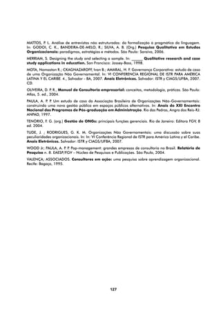 MATTOS, P L. Análise de entrevistas não estruturadas: da formalização à pragmática da linguagem.
         .
In: GODOI, C. K., BANDEIRA-DE-MELO, R.; SILVA, A. B. (Org.) Pesquisa Qualitativa em Estudos
Organizacionais: paradigmas, estratégias e métodos. São Paulo: Saraiva, 2006.
MERRIAM, S. Designing the study and selecting a sample. In: ______ Qualitative research and case
study applications in education. San Francisco: Jossey-Bass, 1998.
MOTA, Nomaston R.; CKAGNAZAROFF, Ivan B.; AMARAL, H. F. Governança Corporativa: estudo de caso
de uma Organização Não Governamental. In: VI CONFERENCIA REGIONAL DE ISTR PARA AMÉRICA
LATINA Y EL CARIBE. 4., Salvador - BA, 2007. Anais Eletrônicos. Salvador: ISTR y CIAGS/UFBA, 2007.
CD.
OLIVEIRA, D. P R., Manual de Consultoria empresarial: conceitos, metodologia, práticas. São Paulo:
                .
Atlas, 5. ed., 2004.
PAULA, A. P P Um estudo de caso da Associação Brasileira de Organizações Não-Governamentais:
           . .
construindo uma nova gestão pública em espaços públicos alternativos. In: Anais do XXI Encontro
Nacional dos Programas de Pós-graduação em Administração. Rio das Pedras, Angra dos Reis-RJ:
ANPAD, 1997.
TENÓRIO, F. G. (org.) Gestão de ONGs: principais funções gerenciais. Rio de Janeiro: Editora FGV, 8
ed. 2004.
TUDE, J. ; RODRIGUES, G. K. M. Organizações Não Governamentais: uma discussão sobre suas
peculiaridades organizacionais. In: In: VI Conferência Regional de ISTR para América Latina y el Caribe.
Anais Eletrônicos. Salvador: ISTR y CIAGS/UFBA, 2007.
WOOD Jr; PAULA, A. P P Pop-management: grandes empresas de consultoria no Brasil. Relatório de
                     . .
Pesquisa n. 8. EAESP/FGV – Núcleo de Pesquisas e Publicações. São Paulo, 2004.
VALENÇA; ASSOCIADOS. Consultores em ação: uma pesquisa sobre aprendizagem organizacional.
Recife: Bagaço, 1995.




                                                 127
 