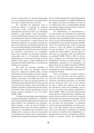 de-obra, ocasionando um crescente desemprego              como o conflito suscitado entre o capital (proprietários
e uma exacerbada exploração dos trabalhadores,            dos meios de produção) e o trabalho (trabalhadores
entre eles, o trabalho feminino e o infantil.             que vendem suas forças de trabalho em troca de
        Por intermédio da perspectiva social e            um salário), bem como, as desigualdades geradas
econômica liberal, os processos de produção               através dessa relação social, de compra e venda da
continuaram sendo modificados. A produção                 força de trabalho (BULLA, 1992).
realizada pelo maquinário a vapor – na 1ª Revolução               Os trabalhadores, ao disponibilizarem a
Industrial, e pelo petróleo e pela eletricidade -         sua mão-de-obra aos capitalistas, são explorados
durante a II Revolução Industrial, foram submetendo       gerando a mais-valia, que perpetua a acumulação
os trabalhadores à máquina. A II Revolução Industrial     capitalista. A força de trabalho pode ser caracterizada
teve como características, o desenvolvimento dos          como o conjunto das faculdades físicas e intelectuais
setores de transportes, comunicação, produção em          do trabalhador que as vende à burguesia (SALAMA,
série e, principalmente, a utilização do aço e de novas   1975). Os proprietários dos meios de produção
formas de energia (petróleo e eletricidade), gerando      compram a força de trabalho do proletariado,
a concentração de capital e favorecendo a transição       em troca de salários. “[...] o que distingue o pior
do capitalismo concorrencial ao monopolista.              arquiteto da melhor abelha é que ele figura na
Esses novos protótipos de produções industriais,          mente da sua construção antes de transformá-la
ocasionados pela I e II Revoluções Industriais,           em realidade” (MARX, 1968, p. 202). A mão-de-
desencadearam o acirramento da divisão social do          obra é vendida como mercadoria pelos próprios
trabalho. Nessa época, a classe trabalhadora era          trabalhadores. “Ao firmar o contrato salarial [...] os
destituída de direitos trabalhistas e as condições de     trabalhadores submetem-se ao empregador, que
trabalho eram precárias.                                  disporá da força de trabalho alienada” (CATTANI,
        No modo de produção capitalista, os               1996, p. 93). O valor desse salário é definido pela
detentores dos meios de produção exerciam                 quantidade de horas trabalhadas pelos operários
(exercem) a hegemonia absoluta sobre as forças            (jornada de trabalho).
produtivas (meios de produção e força de trabalho),               Para os capitalistas, o processo produtivo
apropriando-se com exclusividade dos excedentes           possui um valor, pois lhes são úteis, gerando a
gerados (mais-valia) na atividade econômica. Os           mais-valia. Esta realiza-se, quando os trabalhadores
proprietários dos meios de produção exploram os           consomem mercadorias adquiridas, por intermédio
trabalhadores pela obtenção da mais-valia, gerando        de seus valores de troca, com os seus salários.
a concentração de riquezas. Essa concentração de          Ou seja, o salário dos operários que foi gasto
capital e do trabalho socialmente produzido resultou      em mercadorias, retorna aos capitalistas, que por
em tensões e lutas sociais, especialmente a luta de       sua vez, acumulam mais capitais, perpetuando o
classes, processo analisado no livro “O Capital”          sistema (MARX, 1988). A mais-valia produzida pela
(MARX, 1988).                                             classe operária é apropriada pelos capitalistas que
        O trabalho produzido pela classe trabalhadora     sempre tentam aumentar os seus lucros, através da
era (é) apropriado pelos capitalistas e, na medida em     intensificação da produção que não é paga - através
que a força de trabalho é algo passível de compra, ela    dos salários, aos trabalhadores. Para o aumento
passa também a ser considerada uma mercadoria.            da mais-valia, da produtividade, os capitalistas
Nesse processo, o valor da força de trabalho é            usufruem de duas possibilidades. A primeira ocorre
determinado pelo tempo de duração destinado à             com a mais-valia absoluta, que se subdivide em
produção e à reprodução das mercadorias. Essa             outras duas alternativas: ampliação da duração
relação entre a compra e venda da mão-de-obra             da jornada de trabalho (horas trabalhadas); e a
é considerada uma relação social e desencadeia a          segunda pelo aumento da intensidade do trabalho,
questão social. A questão social pode ser apreendida,     visando à produção máxima dos trabalhadores


                                                      13
 