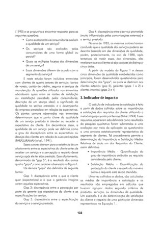 (1990) e se propunha a encontrar respostas para as          Gap 4: discrepância entre o serviço prometido
seguintes questões:                                 (muito influenciado pelas comunicações externas) e
     •	 Como exatamente os consumidores avaliam o serviço prestado.
        a qualidade de um serviço?                          No ano de 1985, os mesmos autores haviam
                                                    concluído que a qualidade dos serviços poderia ser
     •	 Os serviços são avaliados pelos
                                                    descrita baseada em dez dimensões da qualidade,
        consumidores de uma forma global ou
                                                    porém, posteriormente, no ano de 1988, após
        parcial?
                                                    tentativas de medir essas dez dimensões, eles
     •	 Quais as múltiplas facetas das dimensões revelaram que os clientes só são capazes de distinguir
        de um serviço?                              cinco delas.
     •	 Essas dimensões diferem de acordo com o             A partir do modelo da Figura 1 e dessas
        segmento do serviço?                        cinco dimensões da qualidade estabelecidas como
       E neste estudo foram incluídos entrevistas principais, foram desenvolvidos questionários para
com clientes de quatro setores de serviços: banco determinação dos “gaps”, os quais se destinam aos
de varejo, cartão de crédito, seguros e serviços de clientes externos (gap 5), gerentes (gaps 1 e 2) e
manutenção. As questões utilizadas nas entrevistas clientes internos (gaps 3 e 4)
abordavam quais eram as razões de satisfação
ou insatisfação percebida pelos consumidores;           3. Indicador de impacto
descrição de um serviço ideal; o significado da
qualidade no serviço prestado; e o desempenho                   O cálculo de indicadores de satisfação é feito
da empresa prestadora em relação às expectativas.       a partir de dados colhidos sobre as importâncias
Os pontos comuns observados nas entrevistas             e satisfações dos requisitos do cliente utilizando a
determinaram que o ponto chave da qualidade             metodologia proposta por Kenny e Shike (1994). Esses
de um serviço prestado é atender ou exceder a           requisitos, após terem sido definidos como resultados
expectativa do cliente. Em decorrência disso, a         da pesquisa qualitativa foram submetidos a uma
qualidade de um serviço pode ser definida como          avaliação por meio da aplicação do questionário
o grau da discrepância entre as expectativas ou         a uma amostra estatisticamente representativa do
desejos dos clientes em relação às suas percepções      segmento de clientes. Tal procedimento permite a
(PARASURAMAN et al., 1991).                             determinação da Importância e Satisfação Médias
       Esses autores alertam para a existência de um    Relativas de cada um dos Requisitos do Cliente,
afastamento entre as expectativas do cliente antes de   assim definidas:
receber um serviço e a percepção a respeito desse            •	 Importância Média - Quantificação do
serviço após ele ter sido prestado. Esse afastamento,           grau de importância atribuído ao requisito
denominado de “gap 5”, é o resultado dos outros                 considerado pelo cliente;
quatro “gaps”, como pode ser observado na Figura1.           •	 Satisfação Média - Quantificação da
       Os demais “gaps” são definidos da seguinte               percepção do cliente a respeito da maneira
forma:                                                          como o requisito está sendo atendido.
       Gap 1: discrepância entre o que o cliente               Uma vez colhidos os dados, são calculadas
quer (expectativas) e o que a gerência imagina          as médias de importância e satisfação e os
serem aquelas expectativas.                             resultados são empregados em cálculos que
       Gap 2: discrepância entre a percepção por        buscam agrupar dados segundo critérios de
parte do gerente das expectativas do cliente e as       produtos, serviços, ou dimensões da qualidade.
especificações do serviço.                              Um exemplo é o da determinação da satisfação
       Gap 3: discrepância entre a especificação        do cliente a respeito de uma particular dimensão
do serviço e o serviço prestado.                        representado na Equação 1.


                                                    132
 