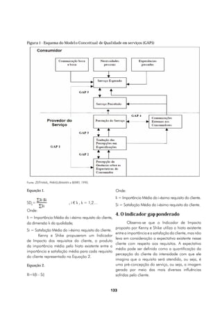 Figura 1 - Esquema do Modelo Conceitual de Qualidade em serviços (GAP5)




Fonte: ZEITHAML, PARASURAMAN e BERRY, 1990.

Equação 1.                                                Onde:
                                                          Ii = Importância Média do i-ésimo requisito do cliente.
SDk=                         , i € k , k = 1,2…
                                                          Si = Satisfação Média do i-ésimo requisito do cliente.
Onde:
                                                          4. O indicador gap ponderado
Ii = Importância Média do i-ésimo requisito do cliente,
da dimensão k da qualidade;                                      Observa-se que o Indicador de Impacto
                                                          proposto por Kenny e Shike utiliza o hiato existente
Si = Satisfação Média do i-ésimo requisito do cliente.
                                                          entre a importância e a satisfação do cliente, mas não
       Kenny e Shike propuseram um Indicador
                                                          leva em consideração a expectativa existente nesse
de Impacto dos requisitos do cliente, o produto
                                                          cliente com respeito aos requisitos. A expectativa
da importância média pelo hiato existente entre a
                                                          média pode ser definida como a quantificação da
importância e satisfação média para cada requisito
                                                          percepção do cliente da intensidade com que ele
do cliente representado na Equação 2.
                                                          imagina que o requisito será atendido, ou seja, é
Equação 2.                                                uma pré-concepção do serviço, ou seja, a imagem
                                                          gerada por meio das mais diversas influências
IIi=Ii(Ii - Si)                                           sofridas pelo cliente.


                                                     133
 