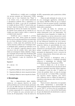Verificando-se o modelo para a qualidade          de 83%, representados pelos questionários válidos
nos serviços proposto por Parasuraman (1990),             retornados.
nota-se que o mais importante dos “Gaps” é                        Optou-se pela realização do censo em vez
o de número cinco, o qual retrata exatamente              de uma amostragem significativa, atendendo o
a discrepância existente entre a expectativa e a          que observa MATTAR (1996) de que se realizam
satisfação do cliente, o que não foi considerado          censos ao invés de amostras quando a população
no modelo de Kenny (1994). É natural então que            for pequena ou quando houver facilidade em obter
se façam algumas perguntas: Seria a expectativa           dados sobre a população
desprezível ao tratar-se de impacto dos requisitos                A coleta de dados foi realizada ao
do cliente? Como poderia ela ser inserida em um           final de oito módulos do programa do curso,
modelo que viesse a traduzir melhor o impacto de          obtida diretamente junto aos pesquisados. Os
um determinado requisito?                                 questionários foram baseados no modelo dos 5
        Acredita-se que a resposta à primeira             Gap’s adaptado ao serviço educacional, sendo
pergunta seja “não”. Afinal, parece ser razoável          composto por 17 questões sobre as quais os alunos
afirmar que uma grande expectativa acompanhada            opinaram dentro de uma escala de concordância
de uma baixa satisfação também provoque alto              do tipo Diferencial Semântica de cinco pontos.
impacto, e ainda, esses dois parâmetros são de            As sentenças foram divididas em três blocos de
mesma natureza e referem-se à “satisfação antes”          perguntas relativas às generalidades do curso,
e “satisfação após”, podendo ser subtraído um do          dos módulos e dos docentes relatando suas
outro. Já a resposta à segunda pergunta requer            expectativas e percepções sobre cada item. Neste
um pouco mais de cuidado. Assim, após alguns              estudo, considera-se o bloco das variáveis de
testes que empregaram dados coletados, chegou-            percepção do desempenho como o conjunto de
se à expressão denominada Gap Ponderado (GP)              variáveis independentes diferenciada pelos seus
(Equação 3), a qual permite o emprego do “Gap             graus de importância.
5” sem desprezar o peso da importância dos                        Para mensurar a discrepância entre a
requisitos.                                               expectativa dos clientes e a satisfação percebida
Equação 3:
                                                          utilizou-se a metodologia do indicador GAP
                                                          ponderado proposta por Parasuraman (1990).
SP = Ii (Ei-Si) + 18                                              Como o desejo era o de se traduzir o
                                                          afastamento do atendimento dos requisitos do cliente
Onde:
                                                          sem que a expressão assumisse valores negativos,
Ii = Importância Média do i-ésimo requisito do cliente.   foi necessária a soma do valor 17 (relativo ao
Ei = Expectativa Média do i-ésimo requisito do cliente.   número de questões). Assim, no caso do emprego
Si = Satisfação Média do i-ésimo requisito do cliente.    de uma escala de 1 a 5 (Likert,1932), a expressão
                                                          não assumiria valores negativos, pois mesmo
                                                          que a diferença entre as médias de expectativa e
5. Metodologia
                                                          importância assumisse seu valor mínimo (-4), o GP
       Para o desenvolvimento deste trabalho,             seria igual a zero.
realizou-se uma pesquisa descritiva de caráter                    Buscou-se assim, desenvolver uma expressão
quali-quantitativo com os alunos de pós- graduação        que melhor representasse a oportunidade de
do curso de MBA Executivo em Administração de             melhoria apresentada por alguns requisitos, fazendo
uma faculdade do município de Guarapuava - Pr.            uso do “GAP 5” na forma como foi concebido por
O universo pesquisado foi o conjunto de alunos            Parasuraman, como um meio de fácil identificação
da 3ª e 4ª edição do curso, somando assim um              do grau de afastamento do atendimento a cada um
número de 39 pesquisados. A taxa de retorno foi           dos requisitos do cliente.

                                                      134
 