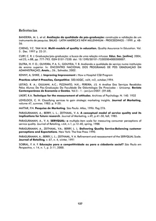 Referências
BANDEIRA, M. L. et al. Avaliação da qualidade da pós-graduação: construção e validação de um
instrumento de pesquisa. BALAS - LATIN AMERICA’S NEW MILLENNIUM - PROCEEDINGS - 1999. p. 48-
56.
CHENG, Y.C. TAM M.M. Multi-models of quality in education. Quality Assurance In Education. Vol.
5 . Dec. 1997 p. 22-31.
CURY, C. R. J. Graduação/pós-graduação: a busca de uma relação virtuosa. Educ. Soc. [online]. 2004,
vol.25, n.88, pp. 777-793. ISSN 0101-7330. doi: 10.1590/S0101-73302004000300007.
DUTRA, H. F. O.; OLIVEIRA, P A. S.; GOUVEIA, T. B. Avaliando a qualidade de serviço numa instituição
                            .
de ensino superior. In: ENCONTRO NACIONAL DOS PROGRAMAS DE PÓS GRADUAÇÃO EM
ADMINISTRAÇÃO, Anais... 26., Salvador, 2002.
KENNY, A; SHIKE, J. Improving Improvement : How a Hospital CQI Program
Practices what it Preaches, Competitive. SID/ASQC, vol4, nr2, october,1994.
LEITÃO, R. A.; GIULIANI, A.C.; PIZZINATO, N.K.; PEREIRA, J.S. A Análise Dos Serviços Recebidos
Pelos Alunos De Pós-Graduação Da Faculdade De Odontologia De Piracicaba – Unicamp. Revista
Contemporânea de Economia e Gestão. Vol.5 - 1 - jan/jun/2007. (59-68).
LIKERT, R.A. Technique for the measurement of attitudes. Archives of Psychology. N. 140. 1932
LOVELOCK, C. H. Classifying services to gain strategic marketing insights. Journal of Marketing,
volume 47, summer, 1983. p. 9-20.
MATTAR, F.N. Pesquisa de Marketing. São Paulo: Atlas, 1996. Pag 276.
PARASURAMAN, A.; BERRY, L. L.; ZEITHAML, V. A. A conceptual model of service quality and its
implications for future research. Journal of Marketing, v.49, p.41-50, fall, 1985.
PARASURAMAN, A., V. A. SERVQUAL: a multiple-item scale for measuring consumer perceptions of
service quality. Journal of Retailing, v.64, n.1, p.12-40, spring, 1988.
PARASURAMAN, A., ZEITHAML, V.A.; BERRY, L. L. Delivering Quality Service:Balancing customer
perceptions and Expectations. New York: The free Press 1990.
PARASURAMAN, A.; BERRY, L. L.; ZEITHAML, V. A. Refinement and reassessment of the SERVQUAL Scale.
Journal of Retailing, v. 67, n. 4, winter, 1991
SOBRAL, F. A. F. Educação para a competitividade ou para a cidadania social? São Paulo em
Perspectiva, v. 14, n. 1, p. 3-11, 2000.




                                                137
 