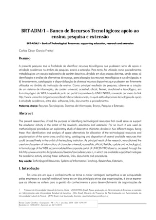 BRT-ADM/I – Banco de Recursos Tecnológicos: apoio ao
                ensino, pesquisa e extensão
         BRT-ADM/I – Bank of Technological Resources: supporting education, research and extension


Carlos César Garcia Freitas1

Resumo

A presente pesquisa teve a finalidade de identificar recursos tecnológicos que pudessem servir de apoio a
atividade acadêmica no âmbito da pesquisa, ensino e extensão. Para tanto, foi utilizado como procedimentos
metodológicos um estudo exploratório de caráter descritivo, dividido em duas etapas distintas, sendo estas: a)
identificação e análise de alternativas de espaço, para alocação dos recursos tecnológicos e sua divulgação; e
b) levantamento, catalogação e disponibilização de diversos recursos disponíveis que pudessem ser livremente
utilizados no âmbito da instituição de ensino. Como principal resultado da pesquisa, obteve-se a criação
de um sistema de informação, de caráter universal, acessível, oficial, flexível, atualizável e tecnológico, em
formato página da WEB, hospedada junto ao portal corporativo da UNICENTRO, acessado por meio do link
http://www.unicentro.br/graduacao/deadm/bancoderecursos/, no qual estão disponíveis tecnologias de apoio
à atividade acadêmica, entre elas: softwares, links, documentos e procedimentos.
Palavras-chave: Recursos Tecnológicos; Sistemas de Informação; Ensino, Pesquisa e Extensão.


Abstract

The present researches, it had the purpose of identifying technological resources that could serve as support
the academic activity in the ambit of the research, education and extension. For so much it was used as
methodological procedures an exploratory study of descriptive character, divided in two different stages, being
these: the) identification and analysis of space alternatives for allocation of the technological resources and
popularization of the same ones; and b) rising, cataloguing and disposition of several available resources that
could be used freely in the ambit of the teaching institution. As principal result of the research, was obtained the
creation of a system of information, of character universal, accessible, official, flexible, update and technological,
in format page of the WEB, accommodated the corporate portal of UNICENTRO close to, accessed through the
link http://www.unicentro.br/graduacao/deadm/bancoderecursos /, in which are available support technologies
the academic activity, among these: softwares, links, documents and procedures.
Key words: Technological Resources; Systems of Information; Teaching, Researches, Extension.


1. Introdução
       Em uma era em que o conhecimento se torna a maior vantagem competitiva a ser conquistada
pelas empresas e o capital intelectual torna-se um dos principais ativos das organizações, é de se esperar
que os olhares se voltem para a gestão do conhecimento e para desenvolvimento de organizações de

1	    Professor da Universidade Estadual do Centro-Oeste - UNICENTRO, Brasil. Possui graduação em Administração de Empresas e mestrado
em Administração pela Universidade Estadual de Londrina - UEL, Brasil. Discente do Programa de Pós-Graduação em Administração da
Universidade Federal do Paraná - UFPR, Brasil, nível doutorado. Contato: cesarfreitas@sercomtel.com.br


Revista Capital Científico - Guarapuava - PR - v.7 n.1 - jan./dez. 2009 - ISSN 1679-1991
Recebido em 10/08/2010 - Aprovado em 26/11/2010
 