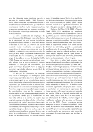 junto às máquinas (quase robóticos) durante a            pura e simples do progresso técnico é, na realidade,
execução do trabalho (MARX, 1988). Entretanto,           um fenômeno inerente ao sistema capitalista e das
ambas sofrem limitações, a primeira se contrapõe à       suas próprias contradições (MARX, 1988). Nesse
resistência física dos trabalhadores, que não teriam     trabalho, ressalta-se o significado econômico da
condições de trabalhar muitas horas consecutivas;        mais-valia, pois essa acirra a desigualdade social.
na segunda, os operários não possuem condições                   Conforme Karl Marx (1818–1883) e Friedrich
de acompanhar o ritmo dos maquinários, quando            Engels (1820–1895), pensadores do Socialismo
muito acelerados.                                        Científico, somente existiriam sociedades mais justas e
        A outra possibilidade de ampliação do            igualitárias, quando o sistema capitalista se esgotasse
acúmulo de capital é obtido pela mais-valia relativa,    e fosse substituído por outro modo de produção, que
que é responsável por uma grande exacerbação             superasse a contradição capitalista. Esse outro sistema
da produtividade no trabalho. A mais-valia relativa      produtivo, segundo esses autores, seria o socialismo.
é realizada a partir do uso intensivo de capital         Neste, a propriedade privada e as classes sociais
constante (maior investimento em compra de               deveriam ser eliminadas, gerando a propriedade
maquinários, do que em contratação da força de           social dos meios de produção. Na sequência dessas
trabalho), ocasionando uma redução nos custos de         transformações, entre os modos de produção, em seu
produção e no tempo socialmente necessário para          último estágio, pregavam Marx e Engels, haveria a
a fabricação de uma mercadoria, sem alterar o            passagem do socialismo ao comunismo, eliminando
tempo de duração na jornada de trabalho (MARX,           assim, as classes sociais e o Estado Burguês.
1988). É nesse processo de intensificação da mais-               Para Marx, a práxis “está presente como
valia relativa, que se reduz o tempo socialmente         elemento fundamental de transformação da sociedade
necessário à produção de mercadorias, que                e da natureza pela ação dos homens” (GOHN, 2002,
geram acumulação de capital. Assim, as máquinas          P 176). A transformação do social por intermédio de
                                                          .
aumentam a produção reduzindo a quantidade de            atividades teóricas, conjuntamente com atividades
trabalhadores contratados.                               políticas e/ou produtivas, constituem a práxis, que tem
        A redução da contratação de mão-de-              como base fundante o mundo do trabalho. Entretanto,
obra suscita o desemprego. O desemprego pode             para que ocorra a transformação por meio da práxis,
ser para os proprietários dos meios de produção,         é necessário que exista a consciência de classe. Essa
uma vantagem, pois se cria um exército de reserva        consciência de classe, que Marx se refere, foi uma das
(muita oferta de força de trabalho) a disposição dos     condições necessárias à emergência dos movimentos
capitalistas, que podem escolher a mão-de-obra,          sociais existentes no século XIX. As Internacionais
de acordo com as suas necessidades de produção.          Socialistas, organizadas pelo próprio Marx e Engels,
Portanto, o progresso técnico reduziu a contratação      se constituíram em movimentos de organização da
da mão-de-obra. Mas se faz necessário o                  classe operária. A Primeira Internacional, realizada
esclarecimento de que o desemprego é permanente          em Londres (1824) e a Segunda Internacional em
no capitalismo, sendo que o investimento na              Paris (1889), fixou a data de 1º de maio como o
mais-valia relativa só o acentua. O objetivo dos         Dia Internacional do Trabalho, em homenagem à
proprietários dos meios de produção é intensificar       mobilização realizada pelos grevistas em Chicago,
a acumulação de capital, permitindo-lhe competir         no ano de 1886. Outros movimentos sociais
com os demais capitalistas, mantendo-se no sistema       emergiram no século XIX frente ao capitalismo, como
e evitando a sua eliminação ou incorporação a outro      forma de resistência dos trabalhadores diante do
capitalista e/ou grupo de maior porte. A lógica do       capital. No próximo subitem, serão problematizadas
capitalismo se sobrepõe ao processo técnico, esse        as transformações que ocorreram e estão ocorrendo
último só complementa-o. O desemprego, longe             no processo de produção e gestão que envolvem o
de ser um fenômeno natural ou uma decorrência            sistema.


                                                        14
 