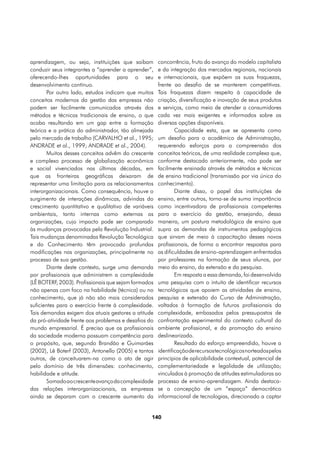 aprendizagem, ou seja, instituições que saibam        concorrência, fruto do avanço do modelo capitalista
conduzir seus integrantes a “aprender a aprender”,    e da integração dos mercados regionais, nacionais
oferecendo-lhes oportunidades para o seu              e internacionais, que expõem as suas fraquezas,
desenvolvimento contínuo.                             frente ao desafio de se manterem competitivas.
       Por outro lado, estudos indicam que muitos     Tais fraquezas dizem respeito à capacidade de
conceitos modernos da gestão das empresas não         criação, diversificação e inovação de seus produtos
podem ser facilmente comunicados através dos          e serviços, como meio de atender a consumidores
métodos e técnicas tradicionais de ensino, o que      cada vez mais exigentes e informados sobre as
acaba resultando em um gap entre a formação           diversas opções disponíveis.
teórica e a prática do administrador, tão almejada            Capacidade esta, que se apresenta como
pelo mercado de trabalho (CARVALHO et al., 1995;      um desafio para o acadêmico de Administração,
ANDRADE et al., 1999; ANDRADE et al., 2004).          requerendo esforços para a compreensão dos
       Muitos desses conceitos advêm do crescente     conceitos teóricos, de uma realidade complexa que,
e complexo processo de globalização econômica         conforme destacado anteriormente, não pode ser
e social vivenciados nas últimas décadas, em          facilmente ensinada através de métodos e técnicas
que as fronteiras geográficas deixaram de             de ensino tradicional (transmissão por via única do
representar uma limitação para os relacionamentos     conhecimento).
interorganizacionais. Como consequência, houve o              Diante disso, o papel das instituições de
surgimento de interações dinâmicas, advindas do       ensino, entre outros, torna-se de suma importância
crescimento quantitativo e qualitativo de variáveis   como incentivadora de profissionais competentes
ambientais, tanto internas como externas as           para o exercício da gestão, ensejando, dessa
organizações, cujo impacto pode ser comparado         maneira, um postura metodológica de ensino que
às mudanças provocadas pela Revolução Industrial.     supra as demandas de instrumentos pedagógicos
Tais mudanças denominadas Revolução Tecnológica       que sirvam de meio à capacitação desses novos
e do Conhecimento têm provocado profundas             profissionais, de forma a encontrar respostas para
modificações nas organizações, principalmente no      as dificuldades de ensino-aprendizagem enfrentadas
processo de sua gestão.                               por professores na formação de seus alunos, por
       Diante deste contexto, surge uma demanda       meio do ensino, da extensão e da pesquisa.
por profissionais que administrem a complexidade              Em resposta a essa demanda, foi desenvolvida
(LÊ BOTERF, 2003). Profissionais que sejam formados   uma pesquisa com o intuito de identificar recursos
não apenas com foco na habilidade (técnica) ou no     tecnológicos que apoiem as atividades de ensino,
conhecimento, que já não são mais considerados        pesquisa e extensão do Curso de Administração,
suficientes para o exercício frente à complexidade.   voltados à formação de futuros profissionais da
Tais demandas exigem dos atuais gestores a atitude    complexidade, embasados pelos pressupostos de
da pró-atividade frente aos problemas e desafios do   confrontação experimental do contexto cultural do
mundo empresarial. É preciso que os profissionais     ambiente profissional, e da promoção do ensino
da sociedade moderna possuam competência para         deslinearizado.
o propósito, que, segundo Brandão e Guimarães                 Resultado do esforço empreendido, houve a
(2002), Lê Boterf (2003), Antonello (2005) e tantos   identificação de recursos tecnológicos norteados pelos
outros, de conceituarem-na como o ato de agir         princípios de aplicabilidade contextual, potencial de
pelo domínio de três dimensões: conhecimento,         complementariedade e legalidade de utilização;
habilidade e atitude.                                 vinculados à promoção de atitudes estimuladoras ao
       Somado ao crescente avanço da complexidade     processo de ensino-aprendizagem. Ainda destaca-
das relações interorganizacionais, as empresas        se a concepção de um “espaço” democrático
ainda se deparam com o crescente aumento da           informacional de tecnologias, direcionado a captar


                                                  140
 