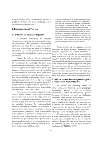 e institucionalizar novos conhecimentos, visando à           A falta de clareza acerca do projeto-pedagógico reduz
gestão do conhecimento, como arcabouço para a                qualquer curso a uma grade curricular fragmentada,
                                                             uma vez que até mesmo as ementas a as bibliográ-
aprendizagem organizacional.
                                                             ficas perdem a razão de ser. Assim, o que dá clare-
                                                             za ao projeto-pedagógico é sua intencionalidade... o
2. Fundamentação Teórica                                     projeto pedagógico como instrumento de ação política
                                                             deve estar sintonizado com uma nova visão de mundo,
                                                             expressa no paradigma emergente de ciência e edu-
2.1 O Ensino na Educação Superior                            cação, a fim de garantir uma formação global e críti-
                                                             ca para os envolvidos neste processo, como forma de
        A crescente intensidade das relações
                                                             capacitá-los para o exercício da cidadania, formação
internacionais e nacionais, que caracteriza o processo       profissional e pleno desenvolvimento pessoal.
de globalização, tem provocado modificações
significativas no modo de vida das pessoas, assim
                                                                 Nesse contexto, as universidades e demais
como das organizações, em especial no sistema
                                                         instituições de ensino superior “representam um
educacional que busca preparar os indivíduos
                                                         segmento importante no contexto econômico e
para o exercício da cidadania e para a atuação
                                                         social e têm uma parcela de responsabilidade
profissional.
                                                         pelos profissionais que colocam no mercado de
        Apesar de todo o sistema educacional             trabalho” (HANASHIRO; NASSIF, 2006, p. 45). Tal
receber uma forte carga de responsabilidade frente       responsabilidade justifica o constante questionamento
às necessidades de equalização do status quo,            sobre a necessidade de atualização das instituições
diante das pressões de atualização e modernização,       de ensino na busca de um constante ajustamento
o ensino superior sofre maior pressão por ter que        tanto do processo como dos mecanismos utilizados
absorver criticamente tamanha carga de conteúdos         para a formação dos profissionais, de modo que
e conhecimentos e possibilitar meios adequados           possam não somente estar preparados para atuar
de absorção desses aos seus indivíduos formativos.       frente às mudanças, como estar à frente das mesmas.
Essa responsabilidade enseja-se pela própria função
dos cursos superiores em formar e diplomar pessoas       2.2 O Processo de Ensino-Aprendizagem e
nas diferentes áreas do conhecimento, tornando-          a Formação do Administrador
as aptas para a inserção em setores profissionais e              De acordo com Mintzberg (1979), há
para participação no desenvolvimento da sociedade        várias pedagogias disponíveis para pedagogos
brasileira (MEC, 2003; MEC, 2005).                       empresariais. Segundo o autor, a academia
        Ao curso superior é muitas vezes denominado      influenciará a prática de administração, quando
como a “última fronteira”, após o que o indivíduo        for capaz de “ensinar um jogo” de habilidades
deveria estar apto a exercer de modo crítico sua         associadas com o trabalho de administrar.
profissão, participando integralmente, não apenas                Para Mintzberg (1979), da mesma maneira
na manutenção, mas também no desenvolvimento             que o estudante de medicina tem que aprender
da sociedade brasileira. Tal responsabilidade            a realizar um diagnóstico e o estudante de
advém do fato deste ser “portador” de habilidades e      engenharia tem que aprender design, o estudante
conhecimentos promovedores e ampliadores de sua          de administração precisa aprender negociação,
própria atuação profissional, o que se subentende        liderança e outras habilidades administrativas.
estar preparado a conhecer, a compreender e a                    O autor segue, afirmando que aprender
promover novos conhecimentos à cerca do homem            é muito efetivo quando o estudante, na verdade,
e do meio em que vive. Para isso é preciso que o         executa suas habilidades dentro de um ambiente
sistema esteja ajustado em seu processo de formar        realístico, desse modo, o estudante deve ser imerso
e capacitar as pessoas frente aos desafios atuais,       no ambiente, de modo que ele possa praticar a
como destaca Veiga (2000, p. 186):                       habilidade (MINTZBERG, 1979).

                                                    141
 