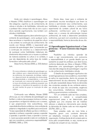 Ainda com relação à aprendizagem, Abreu                       Diante disso, trazer para o ambiente de
e Masseto (1996) classificam a aprendizagem em               aprendizado recursos tecnológicos que levem os
três categorias: cognitiva ou de conhecimento, de            alunos a aprimorarem seus conhecimentos, suas
valores e atitudes e de habilidades, indicando que           habilidades e atitudes, mediante a confrontação
o professor lida o tempo todo não só com o que o             experimental do contexto cultural de seu futuro
aluno aprende cognitivamente, mas também com                 profissional, contribuir-se-á para o re-ligare
atitudes e habilidades.                                      destes com o universo da administração (campo
       Além desses aspectos, deve-se lembrar que um          profissional), de modo a desenvolver pensadores
ambiente de aprendizagem, como qualquer outro,               autônomos, que ajam com consciência, autonomia
deve reconhecer a importância do papel da cultura            e responsabilidade, frente às demandas de seu dia-
e do contexto na construção do conhecimento. De              a-dia.
acordo com Moraes (2000), o responsável pelo
processo de aprendizagem deve “compreender que               2.3 Aprendizagem Organizacional e Com-
a construção de conceitos ou o desenvolvimento
                                                             petências – O novo Contexto das Organi-
                                                             zações
de quaisquer outras habilidades intelectuais são
diretamente relacionados com a riqueza ou pobreza                    Possibilitar ao indivíduo aprender de
de materiais existentes na cultura e no contexto, e          modo a agir conscientemente, com autonomia
que são dependentes de certos tipos de modelo                e responsabilidade é um grande desafio que se
fornecidos e reforçados pela cultura”.                       apresenta ao papel do professor, que deve buscar,
       Dessa forma, Moraes (2000, p. 223) destaca            conforme destacado por Abreu e Masseto (1996),
que,                                                         desenvolver uma aprendizagem significativa por
                                                             meio das três categorias de aprendizagem: cognitiva
     Os novos ambientes e métodos de aprendizagem po-        ou de conhecimento, habilidade e atitude.
     dem colaborar para o desenvolvimento de pensado-                O desafio da aprendizagem significativa não
     res autônomos, de cooperação, de diálogo, median-       se restringe apenas ao meio acadêmico, mas também
     te o desenvolvimento de operações de reciprocidade,
                                                             se aplica às organizações, dentro do processo de
     complementaridade e correspondência, o que pode
     ser incentivado com vivencias de trabalhos em grupo     desenvolvimento de seus elementos. Tal aplicação
     na busca de soluções para problemas propostos, que      se dá pela necessidade dessas frente às demandas
     reconheçam a importância da experiência e do saber      das constantes pressões de seu ambiente externo,
     de cada membro do grupo na construção do saber          em virtude da ação dos concorrentes, exigências
     coletivo.
                                                             dos consumidores, interferências internacionais,
                                                             políticas governamentais e ambientais.
         Continuando suas reflexões, Moraes (2000)                   “Em um ambiente cada vez mais complexo,
afirma que, ao criar ambientes de aprendizagem que           demandante e instável, a competitividade
facilitem a vivência dos processos intuitivos e criativos,   organizacional passa a ser determinada pela
que permitam o re-ligare do individuo com o universo,        agilidade que uma empresa tem de mobilizar
é que proporcionará mais autoconfiança, mais                 esforços e adaptar-se internamente para atender
capacidade de enfrentar problemas, mais condições de         às demandas de clientes cada vez mais exigentes”
preservar a integridade e o equilíbrio psico-emocional:      (DUTRA, 2001, p. 72).
“é essa capacidade de reflexão que leva o indivíduo a                Essas pressões cada vez mais fortes e
aprender a conhecer, a aprender a pensar, a aprender         frequentes geram uma constante demanda
a aprender, a aprender a fazer, a aprender a conviver        por adaptação, inovação e criação dentro da
[...] para que possa aprender e estar em condições de        organização. A ênfase diante de tal contexto está na
agir com consciência, autonomia e responsabilidade”          busca pela competitividade, ou seja, manter-se em
(MORAES, 2000, p. 224).                                      condição de competir em seu mercado.


                                                         142
 