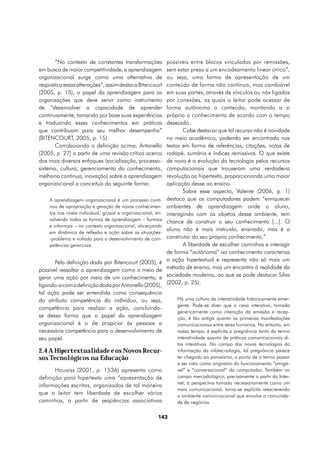 “No contexto de constantes transformações              possíveis entre blocos vinculados por remissões,
em busca de maior competitividade, a aprendizagem             sem estar preso a um encadeamento linear único”,
organizacional surge como uma alternativa de                  ou seja, uma forma de apresentação de um
resposta a essas alterações”, assim destaca Bitencourt        conteúdo de forma não contínua, mas cambiável
(2005, p. 15), o papel da aprendizagem para as                em suas partes, através de vínculos ou nós ligados
organizações que deve servir como instrumento                 por conexões, as quais o leitor pode acessar de
de “desenvolver a capacidade de aprender                      forma autônoma o conteúdo, montando a si
continuamente, tomando por base suas experiências             próprio o conhecimento de acordo com o tempo
e traduzindo esses conhecimentos em práticas                  desejado.
que contribuam para seu melhor desempenho”                           Cabe destacar que tal recurso não é novidade
(BITENCOURT, 2005, p. 15).                                    no meio acadêmico, podendo ser encontrado nos
       Corroborando a definição acima, Antonello              textos em forma de referências, citações, notas de
(2005, p. 27) a partir de uma revisão crítica acerca          rodapé, sumário e índices remissivos. O que existe
dos mais diversos enfoques (socialização, processo-           de novo é a evolução da tecnologia pelos recursos
sistema, cultura, gerenciamento do conhecimento,              computacionais que trouxeram uma verdadeira
melhoria contínua, inovação) sobre a aprendizagem             revolução ao hipertexto, proporcionando uma maior
organizacional a conceitua da seguinte forma:                 aplicação desse ao ensino.
                                                                     Sobre esse aspecto, Valente (2006, p. 1)
    A aprendizagem organizacional é um processo contí-        destaca que os computadores podem “enriquecer
    nuo de apropriação e geração de novos conhecimen-         ambientes de aprendizagem onde o aluno,
    tos nos níveis individual, grupal e organizacional, en-   interagindo com os objetos desse ambiente, tem
    volvendo todas as formas de aprendizagem – formais        chance de construir o seu conhecimento [...]. O
    e informais – no contexto organizacional, alicerçando
                                                              aluno não é mais instruído, ensinado, mas é o
    em dinâmica de reflexão e ação sobre as situações-
    -problema e voltado para o desenvolvimento de com-        construtor do seu próprio conhecimento.”
    petências gerenciais.                                            A liberdade de escolher caminhos e interagir
                                                              de forma “autônoma” ao conhecimento caracteriza
       Pela definição dada por Bitencourt (2005), é           a ação hipertextual e representa não só mais um
possível ressaltar a aprendizagem como o meio de              método de ensino, mas um encontro à realidade da
gerar uma ação por meio de um conhecimento, e                 sociedade moderna, ao que se pode destacar Silva
ligando-a com a definição dada por Antonello (2005),          (2002, p. 25):
tal ação pode ser entendida como consequência
do atributo competência do indivíduo, ou seja,                    Há uma cultura da interatividade historicamente emer-
                                                                  gente. Pode-se dizer que a cena interativa, tomada
competência para realizar a ação, concluindo-
                                                                  genericamente como interação da emissão e recep-
se dessa forma que o papel da aprendizagem                        ção, é tão antiga quanto as primeiras manifestações
organizacional é o de propiciar às pessoas a                      comunicacionais entre seres humanos. No entanto, em
necessária competência para o desenvolvimento de                  nosso tempo, é explícita a pregnância tanto do termo
seu papel.                                                        interatividade quanto de práticas comunicacionais di-
                                                                  tas interativas. No campo das novas tecnologias da
2.4 A Hipertextualidade e os Novos Recur-                         informação da infotecnologia, tal pregnância parece
sos Tecnológicos na Educação                                      ter chegado ao paroxismo, a ponto de o termo passar
                                                                  a ser visto como originário do funcionamento “amigá-
       Houaiss (2001, p. 1536) apresenta como                     vel” e “conversacional” do computador. Também no
definição para hipertexto uma “apresentação de                    campo mercadológico, precisamente a partir da Inter-
                                                                  net, a perspectiva tomada necessariamente como um
informações escritas, organizadas de tal maneira
                                                                  mais comunicacional, torna-se explícita reescrevendo
que o leitor tem liberdade de escolher vários                     o ambiente comunicacional que envolve a comunida-
caminhos, a partir de seqüências associativas                     de de negócios.


                                                         143
 