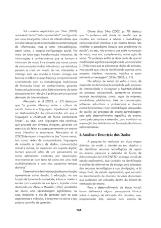 Tal contexto explicitado por Silva (2002)              Diante disso Silva (2002, p. 70) destaca
representa bem o “status quo societal”, configurado    que “o professor está diante do desafio que se
por uma emergente cultura de interatividade, que       constitui em conhecer e adotar a metodologia
envolve não somente o campo das novas tecnologias      comunicacional interativa e ao mesmo tempo não
de informação, mas o setor mercadológico,              invalidar o paradigma clássico que predomina na
assim como, a própria configuração social. No          escola”, ou seja, não anular o que existe numa ação
meio de toda essa transformação interativa, de         de troca, mas sim, complementar, numa ação de
informações e conhecimentos que se formam e            soma. “O professor então se dará conta de que tal
informam de modo livre através dos novos canais        modificação significa a emergência de um novo leitor
de comunicação (midias interativas), os indivíduos     [...] Não mais que se submete às récitas da emissão,
passam a criar um modo de ver, interpretar e           mas aquele que, não se identificando apenas como
interagir com seu mundo e trazem consigo aos           receptor, interfere, manipula, modifica e assim
bancos acadêmicos essa herança comportamental          reinventa a mensagem” (SILVA, 2002, p. 71).
contrastando com as metodologias tradicionais                  No esforço de somar ao velho o novo, de
de formação linear do conhecimento, gerando            responder às demandas da sociedade pelo processo
hiatos educacionais, pelo distanciamento do setor      de interatividade e incorporar a hipertextualidade
educacional em relação à prática comunicacional        ao processo educacional, apresenta-se diversos
derivada da interatividade.                            recursos tecnológicos, como: jogos de empresa,
        Alencastro et al (2003, p. 57) destacam        simuladores, plataformas, sites de comunicação,
que “a grande diferença entre a cultura da             softwares educativos e profissionais e diversas
escrita linear e a linguagem hipertextual reside       outras ferramentas; como metodologias adequadas
na deslinearização da comunicação, em que a            de auxílio ao processo de ensino-aprendizagem,
linguagem é construída de forma estritamente           seja pelo desenvolvimento específico do ensino,
linear”, ou seja, uma linguagem não contínua,          como pela pesquisa e extensão, para contribuir na
                                                       superação das deficiências na formação dos futuros
que procede por diversas direções, gerando um
                                                       administradores.
exercício do leitor e consequentemente um ensino
mais interativo e envolvente. Alencastro et al
(2003) destacam a importância dos “novos meios,        3. Análise e Descrição dos Dados
tais como redes de computadores, linguagens                    A pesquisa foi realizada em duas etapas
de consulta a banco de dados, comunicação              distintas, de modo a atender ao seu objetivo o
móvel e outros, ao operarem em suporte digital,        de identificar recursos tecnológicos de apoio
tornam possível saltar de um pensamento ao             ao ensino, pesquisa e extensão do Curso de
outro estabelecer conexões por associação,             Administração da UNICENTRO: a) etapa inicial, de
movimentar-se num texto tal como em uma rede           estudo exploratório, que consistiu na identificação
multidimensional e com isto, aproximar tempos          e análise de alternativas de espaço para alocação
distintos”.                                            dos recursos tecnológicos e sua divulgação; e b)
        Desenvolver a deslinearização da comunicação   etapa final, de estudo exploratório, que consistiu
apresenta-se como desafio à educação, na sua           no levantamento de diversos recursos disponíveis
função de fomento da sociedade; é buscar nivelar a     que pudessem ser utilizados dentro do âmbito da
escola com o espírito de sua época, é poder como       instituição de ensino.
destacado por Abreu e Masseto (1996), possibilitar             Para o desenvolvimento da etapa inicial,
ao aluno uma aprendizagem significativa, ou            foram delineados alguns pressupostos básicos
seja, relacionar o ato de aprender com as suas         sobre o espaço de alocação dos recursos, que,
experiências e vivências, é encontrar no aluno o seu   propriamente dito, consisti num sistema de
próprio caminho de aprender.

                                                   144
 