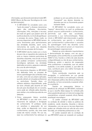 informações, que doravante será denominado BRT-                  professor ou em sua prática do dia a dia,
ADM/I (Banco de Recursos Tecnológicos do curso                   “inacessível” aos demais docentes ou
de Administração)..                                              discentes que ora ou futuramente possam
     •	 O BRT-ADM/I foi concebido como uma                       necessitar deste.
        “porta de acesso” a diversos mecanismos                O BRT-ADM/I foi concebido como um
        sejam eles softwares, documentos,               “espaço” democrático no qual os professores
        informações, links, instruções e recursos,      possam arquivar publicamente o conhecimento,
        de modo em geral, que possam servir de          permitindo       que    este    seja      socializado,
        auxílio ao docente, no intuito de aperfeiçoar   promovendo a sua institucionalização. Nesse
        o processo de ensino. Desse modo, os            intuito o BRT-ADM/I está direcionado à gestão
        recursos disponíveis no BRT-ADM/I servem        do conhecimento, por permitir a instituição
        como ferramentas para aprimoramento             gerir conhecimentos e potencializar o processo
        das atividades docentes, assim como,            de aprendizagem tanto dos docentes como
        instrumentos de auxílio aos discentes           discentes; o foco está em prover um mecanismo
        dentro do seu processo de formação;             de aprendizagem organizacional.
     •	 O BRT-ADM/I não foi criado com o intuito               Destaca-se como elemento importantíssimo
        de servir de um repositório de materiais de     a democratização do espaço, uma vez que a
        aula ou mesmo materiais particulares de         participação, como contribuinte, ou usuário do BRT-
        docentes e discentes, mas sim de um local       ADM/I é livre, ficando a critério de cada docente
        que pudesse armazenar conhecimentos             a disponibilização ou não de seus conhecimentos.
        tecnológicos aplicáveis nas atividades          Enfatiza-se, porém o exercício de cooperação
        destinadas ao ensino, pesquisa e extensão       entre profissionais e estudantes, que ora estará
        do curso de administração;                      ajudando, e ora sendo ajudado, e, que além do
                                                        mais, contribuirá para uma melhor formação de
     •	 Os mecanismos dispostos no BRT-ADM/I
                                                        futuros profissionais.
        são dedicados tanto ao processo de
                                                               Outra contribuição importante está na
        ensino-aprendizagem dos conteúdos vistos        divulgação; o conhecimento em sua grande
        em sala, como de sua própria aplicação,         maioria está vinculado a uma aplicação, e estando
        quando cabível, em situações profissionais      ele à disposição pública dos demais professores e
        ou particulares. Exemplo disso, um              estudantes, na hora conveniente, é possível utilizá-
        software estatístico disponibilizado, pode      lo e reutilizá-lo.
        ser tanto utilizado pelo docente em sala               Exposto os pressupostos básicos e
        de aula para elucidação de um conceito,         benefícios da utilização do BRT-ADM/I, esclarece-
        como pode ser utilizado pelos discentes,        se que a escolha desse espaço foi norteada pela
        para realizar uma análise apurada de uma        preocupação de optar por um meio com as seguintes
        pesquisa;                                       características: universal, acessível, oficial, flexível,
     •	 Outro pressuposto básico envolvido              atualizável e tecnológico.
        no BRT-ADM/I é que este sirva como                     O caráter universal do BRT-ADM/I está
        mecanismo de captação e divulgação              na condição de atender a todos os públicos da
        de conhecimento. O professor, sendo             academia, sendo docentes, discentes e demais
        um estudioso e pesquisador de sua               interessados, uma vez que os recursos disponíveis
        área, acaba se deparando com novos              podem ser utilizados tanto em sala de aula como
        conhecimentos, quando, não raras vezes          fora dela, em ambientes profissionais ou não.
        acaba ele mesmo criando. Por sua vez,                  O caráter acessível está na condição de
        esse rico conhecimento fica estanque no         que BRT-ADM/I possa ser acessado em qualquer


                                                   145
 