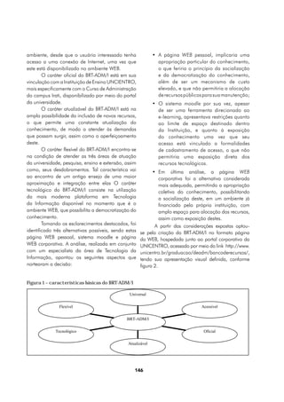 ambiente, desde que o usuário interessado tenha                •	 A página WEB pessoal, implicaria uma
acesso a uma conexão de Internet, uma vez que                     apropriação particular do conhecimento,
este está disponibilizado no ambiente WEB.                        o que feriria o princípio da socialização
        O caráter oficial do BRT-ADM/I está em sua                e da democratização do conhecimento,
vinculação com a Instituição de Ensino UNCIENTRO,                 além de ser um mecanismo de custo
mais especificamente com o Curso de Administração                 elevado, e que não permitiria a alocação
do campus Irati, disponibilizado por meio do portal               de recursos públicos para sua manutenção;
da universidade.                                               •	 O sistema moodle por sua vez, apesar
        O caráter atualizável do BRT-ADM/I está na                de ser uma ferramenta direcionado ao
ampla possibilidade da inclusão de novos recursos,                e-learning, apresentava restrições quanto
o que permite uma constante atualização do                        ao limite de espaço destinado dentro
conhecimento, de modo a atender às demandas                       da Instituição, e quanto à exposição
que possam surgir, assim como o aperfeiçoamento                   do conhecimento uma vez que seu
deste.                                                            acesso está vinculado a formalidades
        O caráter flexível do BRT-ADM/I encontra-se               de cadastramento de acesso, o que não
na condição de atender as três áreas de atuação                   permitiria uma exposição direta dos
da universidade, pesquisa, ensino e extensão, assim               recursos tecnológicos.
como, seus desdobramentos. Tal característica vai              •	 Em última análise, a página WEB
ao encontro de um antigo ensejo de uma maior                      corporativa foi a alternativa considerada
aproximação e integração entre elas O caráter                     mais adequada, permitindo a apropriação
tecnológico do BRT-ADM/I consiste na utilização                   coletiva do conhecimento, possibilitando
da mais moderna plataforma em Tecnologia                          a socialização deste, em um ambiente já
da Informação disponível no momento que é o                       financiado pela própria instituição, com
ambiente WEB, que possibilita a democratização do                 amplo espaço para alocação dos recursos,
conhecimento.                                                     assim como exposição destes.
        Tomando os esclarecimentos destacados, foi             A partir das considerações expostas optou-
identificado três alternativas possíveis, sendo estas   se pela criação do BRT-ADM/I no formato página
página WEB pessoal, sistema moodle e página             da WEB, hospedada junto ao portal corporativo da
WEB corporativa. A análise, realizada em conjunto       UNICENTRO, acessado por meio do link http://www.
com um especialista da área de Tecnologia da            unicentro.br/graduacao/deadm/bancoderecursos/,
Informação, apontou os seguintes aspectos que           tendo sua apresentação visual definida, conforme
nortearam a decisão:                                    figura 2.


Figura 1 – características básicas do BRT-ADM/I

                                                 Universal

               Flexível                                                              Acessivel

                                                BRT-ADM/I

             Tecnológico                                                              Oficial

                                                 Atualizável




                                                    146
 