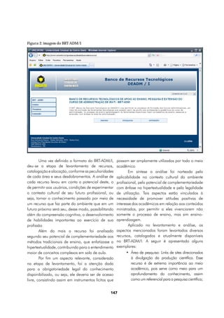 Figura 2: imagem do BRT-ADM/I




        Uma vez definido o formato do BRT-ADM/I,       possam ser amplamente utilizados por todo o meio
deu-se a etapa de levantamento de recursos,            acadêmico.
catalogação e alocação, conforme as peculiaridades             Em síntese a análise foi norteada pela
de cada área e seus desdobramentos. A análise de       aplicabilidade no contexto cultural do ambiente
cada recurso levou em conta o potencial deste, o       profissional, pelo potencial de complementariedade
de permitir aos usuários, condições de experimentar    com ênfase na hipertextualidade e pela legalidade
o contexto cultural de seu futuro profissional, ou     de utilização. Tais aspectos estão vinculados à
seja, tornar o conhecimento passado por meio de        necessidade de promover atitudes positivas de
um recurso que faz parte do ambiente que em um         interesse dos acadêmicos em relação aos conteúdos
futuro próximo será seu, desse modo, possibilitando    ministrados, por permitir a eles vivenciarem não
além da compreensão cognitiva, o desenvolvimento       somente o processo de ensino, mas sim ensino-
de habilidades importantes ao exercício de sua         aprendizagem.
profissão                                                      Aplicado no levantamento e análise, os
        Além do mais o recurso foi analisado           aspectos mencionados foram levantados diversos
segundo seu potencial de complementariedade aos        recursos, catalogados e atualmente disponíveis
métodos tradicionais de ensino, que enfatizasse a      no BRT-ADM/I. A seguir é apresentado alguns
hipertextualidade, contribuindo para o entendimento    exemplares:
maior de conceitos complexos em sala de aula.               •	 Área de pesquisa: Links de sites direcionados
        Por fim um aspecto relevante, considerado              à divulgação da produção científica. Esse
na etapa de levantamento, foi a atenção dada                   recurso é de extrema importância ao meio
para a obrigatoriedade legal do conhecimento                   acadêmico, pois serve como meio para um
disponibilizado, ou seja, ele deveria ser de acesso            aprofundamento do conhecimento, assim
livre, consistindo assim em instrumentos lícitos que           como um referencial para a pesquisa científica;


                                                  147
 